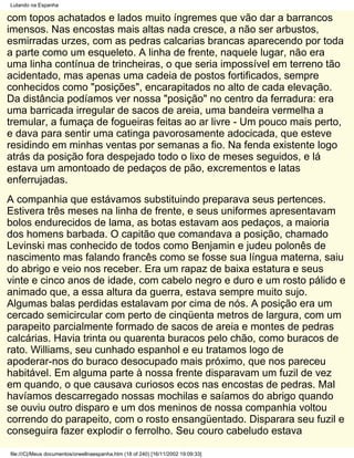 Lutando na Espanha

com topos achatados e lados muito íngremes que vão dar a barrancos
imensos. Nas encostas mais altas nada cresce, a não ser arbustos,
esmirradas urzes, com as pedras calcarias brancas aparecendo por toda
a parte como um esqueleto. A linha de frente, naquele lugar, não era
uma linha contínua de trincheiras, o que seria impossível em terreno tão
acidentado, mas apenas uma cadeia de postos fortificados, sempre
conhecidos como "posições", encarapitados no alto de cada elevação.
Da distância podíamos ver nossa "posição" no centro da ferradura: era
uma barricada irregular de sacos de areia, uma bandeira vermelha a
tremular, a fumaça de fogueiras feitas ao ar livre - Um pouco mais perto,
e dava para sentir uma catinga pavorosamente adocicada, que esteve
residindo em minhas ventas por semanas a fio. Na fenda existente logo
atrás da posição fora despejado todo o lixo de meses seguidos, e lá
estava um amontoado de pedaços de pão, excrementos e latas
enferrujadas.
A companhia que estávamos substituindo preparava seus pertences.
Estivera três meses na linha de frente, e seus uniformes apresentavam
bolos endurecidos de lama, as botas estavam aos pedaços, a maioria
dos homens barbada. O capitão que comandava a posição, chamado
Levinski mas conhecido de todos como Benjamin e judeu polonês de
nascimento mas falando francês como se fosse sua língua materna, saiu
do abrigo e veio nos receber. Era um rapaz de baixa estatura e seus
vinte e cinco anos de idade, com cabelo negro e duro e um rosto pálido e
animado que, a essa altura da guerra, estava sempre muito sujo.
Algumas balas perdidas estalavam por cima de nós. A posição era um
cercado semicircular com perto de cinqüenta metros de largura, com um
parapeito parcialmente formado de sacos de areia e montes de pedras
calcárias. Havia trinta ou quarenta buracos pelo chão, como buracos de
rato. Williams, seu cunhado espanhol e eu tratamos logo de
apoderar-nos do buraco desocupado mais próximo, que nos pareceu
habitável. Em alguma parte à nossa frente disparavam um fuzil de vez
em quando, o que causava curiosos ecos nas encostas de pedras. Mal
havíamos descarregado nossas mochilas e saíamos do abrigo quando
se ouviu outro disparo e um dos meninos de nossa companhia voltou
correndo do parapeito, com o rosto ensangüentado. Disparara seu fuzil e
conseguira fazer explodir o ferrolho. Seu couro cabeludo estava

file:///C|/Meus documentos/orwellnaespanha.htm (18 of 240) [16/11/2002 19:09:33]
 