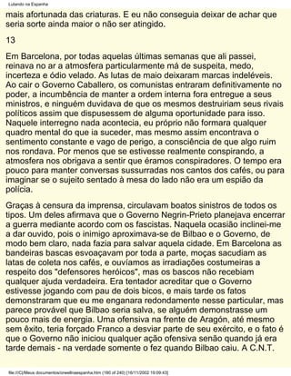Lutando na Espanha

mais afortunada das criaturas. E eu não conseguia deixar de achar que
seria sorte ainda maior o não ser atingido.
13
Em Barcelona, por todas aquelas últimas semanas que ali passei,
reinava no ar a atmosfera particularmente má de suspeita, medo,
incerteza e ódio velado. As lutas de maio deixaram marcas indeléveis.
Ao cair o Governo Caballero, os comunistas entraram definitivamente no
poder, a incumbência de manter a ordem interna fora entregue a seus
ministros, e ninguém duvidava de que os mesmos destruiriam seus rivais
políticos assim que dispusessem de alguma oportunidade para isso.
Naquele interregno nada acontecia, eu próprio não formara qualquer
quadro mental do que ia suceder, mas mesmo assim encontrava o
sentimento constante e vago de perigo, a consciência de que algo ruim
nos rondava. Por menos que se estivesse realmente conspirando, a
atmosfera nos obrigava a sentir que éramos conspiradores. O tempo era
pouco para manter conversas sussurradas nos cantos dos cafés, ou para
imaginar se o sujeito sentado à mesa do lado não era um espião da
polícia.
Graças à censura da imprensa, circulavam boatos sinistros de todos os
tipos. Um deles afirmava que o Governo Negrin-Prieto planejava encerrar
a guerra mediante acordo com os fascistas. Naquela ocasião inclinei-me
a dar ouvido, pois o inimigo aproximava-se de Bilbao e o Governo, de
modo bem claro, nada fazia para salvar aquela cidade. Em Barcelona as
bandeiras bascas esvoaçavam por toda a parte, moças sacudiam as
latas de coleta nos cafés, e ouvíamos as irradiações costumeiras a
respeito dos "defensores heróicos", mas os bascos não recebiam
qualquer ajuda verdadeira. Era tentador acreditar que o Governo
estivesse jogando com pau de dois bicos, e mais tarde os fatos
demonstraram que eu me enganara redondamente nesse particular, mas
parece provável que Bilbao seria salva, se alguém demonstrasse um
pouco mais de energia. Uma ofensiva na frente de Aragón, até mesmo
sem êxito, teria forçado Franco a desviar parte de seu exército, e o fato é
que o Governo não iniciou qualquer ação ofensiva senão quando já era
tarde demais - na verdade somente o fez quando Bilbao caiu. A C.N.T.

file:///C|/Meus documentos/orwellnaespanha.htm (180 of 240) [16/11/2002 19:09:43]
 