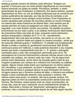 Lutando na Espanha

distribuía grande número de folhetos onde afirmava: "Estejam em
guarda!" e insinuava que um certo partido (significando os comunistas)
estava tramando um golpe de estado. Prevalecia, também, o medo
generalizado de que invadissem a Catalunha. Em época anterior, quando
regressamos ao front, eu vira as defesas poderosas que se construía por
muitos quilômetros de extensão, por trás da linha de combate, e em
Barcelona cavavam novos abrigos contra bombas. Eram freqüentes os
sustos causados pela ameaça de incursões aéreas ou navais inimigas;
na maioria das vezes tratava-se de alarme falso, mas sempre que as
sereias gemiam as luzes se apagavam em toda a cidade, por horas
seguidas, e os mais tímidos corriam aos porões. Os espiões da polícia
encontravam-se por toda a parte, e as cadeias continuavam abarrotadas
de prisioneiros feitos nas lutas de maio, enquanto outros elementos -
sempre anarquistas e adeptos do P. O. U. M., naturalmente -
desapareciam das ruas para as prisões, aos pares ou um por um. Até
onde se sabia, nenhum deles era julgado ou mesmo acusado - ainda que
de coisa tão definida quanto o "trotskismo". O cidadão era simplesmente
atirado à prisão e mantido lá, geralmente incomunicável. Bob Smillie
continuava preso em Valência, e nada pudemos descobrir a seu respeito,
exceto que tanto o representante local da I. L. P. quanto o advogado
contratado para o caso não conseguiram permissão para vê-lo. Os
estrangeiros da Comuna Internacional e demais milícias davam com os
costados nas cadeias, em número cada vez maior. Via de regra eram
presos como desertores, sendo típico da situação geral o fato de que
ninguém soubesse com certeza se o miliciano era voluntário ou soldado
regular. Alguns meses antes todos que ingressavam na milícia sabiam
ser voluntários, e que poderiam, se assim o desejassem, receber os
documentos de baixa a qualquer época na qual entrassem em licença.
Já agora parecia que o Governo mudara de idéia, o miliciano era soldado
regular e seria considerado desertor caso quisesse ir embora. Até
mesmo sobre esse ponto, no entanto, não havia grande certeza. Em
algumas partes do front as autoridades continuavam dando baixa aos
homens. Na fronteira, essas baixas eram às vezes reconhecidas, de
outras não, caso em que o elemento via-se imediatamente atirado na
cadeia. Mais tarde o número de "desertores" estrangeiros atingiu
centenas, mas a maioria foi repatriada depois de ser feito algum barulho

file:///C|/Meus documentos/orwellnaespanha.htm (181 of 240) [16/11/2002 19:09:43]
 