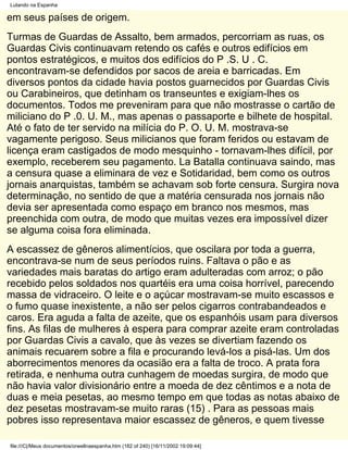 Lutando na Espanha

em seus países de origem.
Turmas de Guardas de Assalto, bem armados, percorriam as ruas, os
Guardas Civis continuavam retendo os cafés e outros edifícios em
pontos estratégicos, e muitos dos edifícios do P .S. U . C.
encontravam-se defendidos por sacos de areia e barricadas. Em
diversos pontos da cidade havia postos guarnecidos por Guardas Civis
ou Carabineiros, que detinham os transeuntes e exigiam-lhes os
documentos. Todos me preveniram para que não mostrasse o cartão de
miliciano do P .0. U. M., mas apenas o passaporte e bilhete de hospital.
Até o fato de ter servido na milícia do P. O. U. M. mostrava-se
vagamente perigoso. Seus milicianos que foram feridos ou estavam de
licença eram castigados de modo mesquinho - tornavam-lhes difícil, por
exemplo, receberem seu pagamento. La Batalla continuava saindo, mas
a censura quase a eliminara de vez e Sotidaridad, bem como os outros
jornais anarquistas, também se achavam sob forte censura. Surgira nova
determinação, no sentido de que a matéria censurada nos jornais não
devia ser apresentada como espaço em branco nos mesmos, mas
preenchida com outra, de modo que muitas vezes era impossível dizer
se alguma coisa fora eliminada.
A escassez de gêneros alimentícios, que oscilara por toda a guerra,
encontrava-se num de seus períodos ruins. Faltava o pão e as
variedades mais baratas do artigo eram adulteradas com arroz; o pão
recebido pelos soldados nos quartéis era uma coisa horrível, parecendo
massa de vidraceiro. O leite e o açúcar mostravam-se muito escassos e
o fumo quase inexistente, a não ser pelos cigarros contrabandeados e
caros. Era aguda a falta de azeite, que os espanhóis usam para diversos
fins. As filas de mulheres à espera para comprar azeite eram controladas
por Guardas Civis a cavalo, que às vezes se divertiam fazendo os
animais recuarem sobre a fila e procurando levá-los a pisá-las. Um dos
aborrecimentos menores da ocasião era a falta de troco. A prata fora
retirada, e nenhuma outra cunhagem de moedas surgira, de modo que
não havia valor divisionário entre a moeda de dez cêntimos e a nota de
duas e meia pesetas, ao mesmo tempo em que todas as notas abaixo de
dez pesetas mostravam-se muito raras (15) . Para as pessoas mais
pobres isso representava maior escassez de gêneros, e quem tivesse

file:///C|/Meus documentos/orwellnaespanha.htm (182 of 240) [16/11/2002 19:09:44]
 