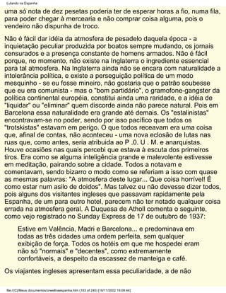 Lutando na Espanha

uma só nota de dez pesetas poderia ter de esperar horas a fio, numa fila,
para poder chegar à mercearia e não comprar coisa alguma, pois o
vendeiro não dispunha de troco.
Não é fácil dar idéia da atmosfera de pesadelo daquela época - a
inquietação peculiar produzida por boatos sempre mudando, os jornais
censurados e a presença constante de homens armados. Não é fácil
porque, no momento, não existe na Inglaterra o ingrediente essencial
para tal atmosfera. Na Inglaterra ainda não se encara com naturalidade a
intolerância política, e existe a perseguição política de um modo
mesquinho - se eu fosse mineiro, não gostaria que o patrão soubesse
que eu era comunista - mas o "bom partidário", o gramofone-gangster da
política continental européia, constitui ainda uma raridade, e a idéia de
"liquidar" ou "eliminar" quem discorde ainda não parece natural. Pois em
Barcelona essa naturalidade era grande até demais. Os "estalinistas"
encontravam-se no poder, sendo por isso pacífico que todos os
"trotskistas" estavam em perigo. O que todos receavam era uma coisa
que, afinal de contas, não aconteceu - uma nova eclosão de lutas nas
ruas que, como antes, seria atribuida ao P .0. U . M. e anarquistas.
Houve ocasiões nas quais percebi que estava à escuta dos primeiros
tiros. Era como se alguma inteligência grande e malevolente estivesse
em meditação, pairando sobre a cidade. Todos a notavam e
comentavam, sendo bizarro o modo como se referiam a isso com quase
as mesmas palavras: "A atmosfera deste lugar... Que coisa horrível! É
como estar num asilo de doidos". Mas talvez eu não devesse dizer todos,
pois alguns dos visitantes ingleses que passavam rapidamente pela
Espanha, de um para outro hotel, parecem não ter notado qualquer coisa
errada na atmosfera geral. A Duquesa de Atholl comenta o seguinte,
como vejo registrado no Sunday Express de 17 de outubro de 1937:
       Estive em Valência, Madri e Barcelona... e predominava em
       todas as três cidades uma ordem perfeita, sem qualquer
       exibição de força. Todos os hotéis em que me hospedei eram
       não só "normais" e "decentes", como extremamente
       confortáveis, a despeito da escassez de manteiga e café.
Os viajantes ingleses apresentam essa peculiaridade, a de não

file:///C|/Meus documentos/orwellnaespanha.htm (183 of 240) [16/11/2002 19:09:44]
 
