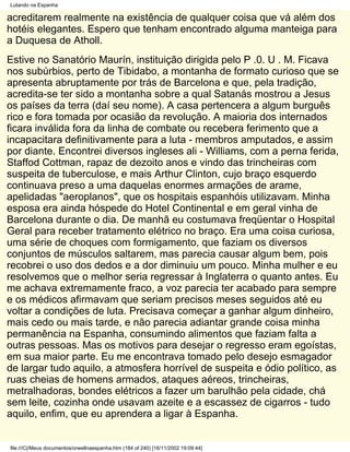 Lutando na Espanha

acreditarem realmente na existência de qualquer coisa que vá além dos
hotéis elegantes. Espero que tenham encontrado alguma manteiga para
a Duquesa de Atholl.
Estive no Sanatório Maurín, instituição dirigida pelo P .0. U . M. Ficava
nos subúrbios, perto de Tibidabo, a montanha de formato curioso que se
apresenta abruptamente por trás de Barcelona e que, pela tradição,
acredita-se ter sido a montanha sobre a qual Satanás mostrou a Jesus
os países da terra (daí seu nome). A casa pertencera a algum burguês
rico e fora tomada por ocasião da revolução. A maioria dos internados
ficara inválida fora da linha de combate ou recebera ferimento que a
incapacitara definitivamente para a luta - membros amputados, e assim
por diante. Encontrei diversos ingleses ali - Williams, com a perna ferida,
Staffod Cottman, rapaz de dezoito anos e vindo das trincheiras com
suspeita de tuberculose, e mais Arthur Clinton, cujo braço esquerdo
continuava preso a uma daquelas enormes armações de arame,
apelidadas "aeroplanos", que os hospitais espanhóis utilizavam. Minha
esposa era ainda hóspede do Hotel Continental e em geral vinha de
Barcelona durante o dia. De manhã eu costumava freqüentar o Hospital
Geral para receber tratamento elétrico no braço. Era uma coisa curiosa,
uma série de choques com formigamento, que faziam os diversos
conjuntos de músculos saltarem, mas parecia causar algum bem, pois
recobrei o uso dos dedos e a dor diminuiu um pouco. Minha mulher e eu
resolvemos que o melhor seria regressar à Inglaterra o quanto antes. Eu
me achava extremamente fraco, a voz parecia ter acabado para sempre
e os médicos afirmavam que seriam precisos meses seguidos até eu
voltar a condições de luta. Precisava começar a ganhar algum dinheiro,
mais cedo ou mais tarde, e não parecia adiantar grande coisa minha
permanência na Espanha, consumindo alimentos que faziam falta a
outras pessoas. Mas os motivos para desejar o regresso eram egoístas,
em sua maior parte. Eu me encontrava tomado pelo desejo esmagador
de largar tudo aquilo, a atmosfera horrível de suspeita e ódio político, as
ruas cheias de homens armados, ataques aéreos, trincheiras,
metralhadoras, bondes elétricos a fazer um barulhão pela cidade, chá
sem leite, cozinha onde usavam azeite e a escassez de cigarros - tudo
aquilo, enfim, que eu aprendera a ligar à Espanha.


file:///C|/Meus documentos/orwellnaespanha.htm (184 of 240) [16/11/2002 19:09:44]
 