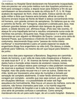 Lutando na Espanha

Os médicos no Hospital Geral declararam-me fisicamente incapacitado,
mas era preciso ver uma junta médica num dos hospitais próximos ao
front para conseguir a baixa, e depois tocar para Sietamo a fim de que
carimbassem os documentos na sede da milícia do P. O. U. M. Kopp
acabara de regressar do front, cheio de júbilo. Estava saindo de uma
ação militar e dizia que Huesca seria tomada, afinal de contas. O
Governo enviara tropas da frente de Madri e estava concentrando trinta
mil homens, com grande número de aeroplanos. Os italianos que eu vira
a caminho da frente, em Tarragona, atacaram a estrada para Jaca, mas
sofreram grandes baixas e perderam dois tanques de guerra. Ainda
assim, a cidade deveria cair, afirmava Kopp. (Pois isso não ocorreu. O
ataque foi uma trapalhada terrível e resultou unicamente numa onda de
mentiras nos jornais.) Enquanto isso, Kopp precisava ir a Valência para
entrevistar-se com alguém no Ministério da Guerra. Levava uma carta do
General Pozas, que comandava o Exército do Oriente - aquela carta
costumeira, descrevendo Kopp como "pessoa de minha inteira
confiança" e recomendando-o para um posto especial na seção de
engenharia (Kopp fora engenheiro na vida civil). Ele deixou a cidade,
partindo para Valência, no mesmo dia em que toquei para Sietamo - 15
de junho.
Levei cinco dias para regressar a Barcelona. Seguimos em caminhão
lotado de homens, e por volta de meia-noite chegávamos a Sietamo, e
na sede local do P .0. U . M. tivemos de formar uma fileira, sendo-nos
dados fuzis e munição antes mesmo de anotarem nossos nomes.
Parecia que um ataque estava para começar e eles poderiam necessitar
de reservas a qualquer momento. No bolso eu trazia o bilhete do
hospital, mas não podia recusar-me a ir com os outros. Deitei-me no
chão, tendo por travesseiro uma caixa de munições e tomado por
sensação de completo abatimento. O estar ferido eliminara minha
coragem por completo - acredito que isso seja comum, por algum tempo,
em situações idênticas - e a possibilidade de estar sob fogo
assustava-me horrivelmente. Mas houve um pouco de mañana, como de
costume, não fomos chamados para lutar, e na manhã seguinte
apresentei o bilhete de hospital e saí à cata da baixa. Isso significava
uma série de jornadas confusas e cansativas. Como sempre,
mandavam-me de um para outro lugar, de um a outro hospital - Sietamo,

file:///C|/Meus documentos/orwellnaespanha.htm (185 of 240) [16/11/2002 19:09:44]
 