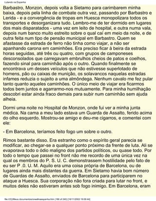 Lutando na Espanha

Barbastro, Monzon, depois volta a Sietamo para carimbarem minha
baixa, depois pela linha de combate outra vez, passando por Barbastro e
Lerida - e a convergência de tropas em Huesca monopolizara todos os
transportes e desorganizara tudo. Lembro-me de ter dormido em lugares
dos mais disparatados - uma vez em leito de hospital, e outra numa vala,
depois num banco muito estreito sobre o qual caí em meio da noite, e de
outra feita num tipo de pensão municipal em Barbastro. Quem se
afastasse da estrada de ferro não tinha como viajar, a não ser
apanhando carona em caminhões. Era preciso ficar à beira da estrada
horas seguidas, até três ou quatro, com grupos de camponeses
desconsolados que carregavam embrulhos cheios de patos e coelhos,
fazendo sinal para caminhão após o outro. Quando finalmente se
encontrava um desses veículos que não estivesse superlotado de
homens, pão ou caixas de munição, os solavancos naquelas estradas
infames reduzia o sujeito a uma almôndega. Nenhum cavalo me fez pular
tanto quanto aqueles caminhões. O único meio de viajar era ficarmos
todos bem juntos e agarrarmo-nos mutuamente. Para minha humilhação
descobri estar ainda fraco demais para subir num caminhão sem ajuda
alheia.
Dormi uma noite no Hospital de Monzon, onde fui ver a minha junta
médica. Na cama a meu lado estava um Guarda de Assalto, ferido acima
do olho esquerdo. Mostrou-se amigo e deu-me cigarros, e comentei com
ele:
- Em Barcelona, teríamos feito fogo um sobre o outro.
Rimos bastante disso. Era estranho como o espírito geral parecia se
modificar, ao chegar-se a qualquer ponto próximo da frente de luta. Ali se
evaporava todo o ódio maligno dos partidos políticos, ou quase todo. Por
todo o tempo que passei no front não me recordo de uma única vez na
qual os membros do P. S. U. C. demonstrassem hostilidade pelo fato de
eu ser P .0. U. M. Aquilo era uma coisa própria de Barcelona, ou de
lugares ainda mais distantes da guerra. Em Sietamo havia bom número
de Guardas de Assalto, enviados de Barcelona para participarem no
ataque a Huesca. Sua corporação não fora criada para lutar no front, e
muitos deles não estiveram antes sob fogo inimigo. Em Barcelona, eram

file:///C|/Meus documentos/orwellnaespanha.htm (186 of 240) [16/11/2002 19:09:44]
 