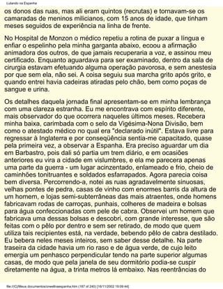 Lutando na Espanha

os donos das ruas, mas ali eram quintos (recrutas) e tornavam-se os
camaradas de meninos milicianos, com 15 anos de idade, que tinham
meses seguidos de experiência na linha de frente.
No Hospital de Monzon o médico repetiu a rotina de puxar a língua e
enfiar o espelinho pela minha garganta abaixo, ecoou a afirmação
animadora dos outros, de que jamais recuperaria a voz, e assinou meu
certificado. Enquanto aguardava para ser examinado, dentro da sala de
cirurgia estavam efetuando alguma operação pavorosa, e sem anestesia
por que sem ela, não sei. A coisa seguiu sua marcha grito após grito, e
quando entrei havia cadeiras atiradas pelo chão, bem como poças de
sangue e urina.
Os detalhes daquela jornada final apresentam-se em minha lembrança
com uma clareza estranha. Eu me encontrava com espírito diferente,
mais observador do que ocorrera naqueles últimos meses. Recebera
minha baixa, carimbada com o selo da Vigésima-Nona Divisão, bem
como o atestado médico no qual era "declarado inútil". Estava livre para
regressar à Inglaterra e por conseqüência sentia-me capacitado, quase
pela primeira vez, a observar a Espanha. Era preciso aguardar um dia
em Barbastro, pois dali só partia um trem diário, e em ocasiões
anteriores eu vira a cidade em vislumbres, e ela me parecera apenas
uma parte da guerra - um lugar acinzentado, enlameado e frio, cheio de
caminhões tonitruantes e soldados esfarrapados. Agora parecia coisa
bem diversa. Percorrendo-a, notei as ruas agradavelmente sinuosas,
velhas pontes de pedra, casas de vinho com enormes barris da altura de
um homem, e lojas semi-subterrâneas das mais atraentes, onde homens
fabricavam rodas de carroças, punhais, colheres de madeira e bolsas
para água confeccionadas com pele de cabra. Observei um homem que
fabricava uma dessas bolsas e descobri, com grande interesse, que são
feitas com o pêlo por dentro e sem ser retirado, de modo que quem
utiliza tais recipientes está, na verdade, bebendo pêlo de cabra destilado.
Eu bebera neles meses inteiros, sem saber desse detalhe. Na parte
traseira da cidade havia um rio raso e de água verde, de cujo leito
emergia um penhasco perpendicular tendo na parte superior algumas
casas, de modo que pela janela de seu dormitório podia-se cuspir
diretamente na água, a trinta metros lá embaixo. Nas reentrâncias do

file:///C|/Meus documentos/orwellnaespanha.htm (187 of 240) [16/11/2002 19:09:44]
 