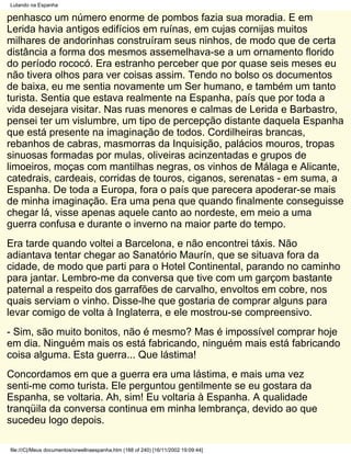 Lutando na Espanha

penhasco um número enorme de pombos fazia sua moradia. E em
Lerida havia antigos edifícios em ruínas, em cujas cornijas muitos
milhares de andorinhas construíram seus ninhos, de modo que de certa
distância a forma dos mesmos assemelhava-se a um ornamento florido
do período rococó. Era estranho perceber que por quase seis meses eu
não tivera olhos para ver coisas assim. Tendo no bolso os documentos
de baixa, eu me sentia novamente um Ser humano, e também um tanto
turista. Sentia que estava realmente na Espanha, país que por toda a
vida desejara visitar. Nas ruas menores e calmas de Lerida e Barbastro,
pensei ter um vislumbre, um tipo de percepção distante daquela Espanha
que está presente na imaginação de todos. Cordilheiras brancas,
rebanhos de cabras, masmorras da Inquisição, palácios mouros, tropas
sinuosas formadas por mulas, oliveiras acinzentadas e grupos de
limoeiros, moças com mantilhas negras, os vinhos de Málaga e Alicante,
catedrais, cardeais, corridas de touros, ciganos, serenatas - em suma, a
Espanha. De toda a Europa, fora o país que parecera apoderar-se mais
de minha imaginação. Era uma pena que quando finalmente conseguisse
chegar lá, visse apenas aquele canto ao nordeste, em meio a uma
guerra confusa e durante o inverno na maior parte do tempo.
Era tarde quando voltei a Barcelona, e não encontrei táxis. Não
adiantava tentar chegar ao Sanatório Maurín, que se situava fora da
cidade, de modo que parti para o Hotel Continental, parando no caminho
para jantar. Lembro-me da conversa que tive com um garçom bastante
paternal a respeito dos garrafões de carvalho, envoltos em cobre, nos
quais serviam o vinho. Disse-lhe que gostaria de comprar alguns para
levar comigo de volta à Inglaterra, e ele mostrou-se compreensivo.
- Sim, são muito bonitos, não é mesmo? Mas é impossível comprar hoje
em dia. Ninguém mais os está fabricando, ninguém mais está fabricando
coisa alguma. Esta guerra... Que lástima!
Concordamos em que a guerra era uma lástima, e mais uma vez
senti-me como turista. Ele perguntou gentilmente se eu gostara da
Espanha, se voltaria. Ah, sim! Eu voltaria à Espanha. A qualidade
tranqüila da conversa continua em minha lembrança, devido ao que
sucedeu logo depois.

file:///C|/Meus documentos/orwellnaespanha.htm (188 of 240) [16/11/2002 19:09:44]
 