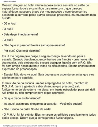 Lutando na Espanha

Quando cheguei ao hotel minha esposa estava sentada no salão de
espera. Levantou-se e caminhou para mim com o que pareceu
naturalidade, passou o braço por meu pescoço e com doce sorriso
destinado a ser visto pelas outras pessoas presentes, murmurou em meu
ouvido:
- Dê o fora!
- O quê?
- Saia daqui imediatamente!
- O quê?
- Não fique ai parado! Precisa sair agora mesmo!
- Por quê? Que está dizendo?
Ela já me pegara pelo braço e seguia comigo, levando-me para a
escada. Quando descíamos, encontramos um francês - cujo nome não
vou revelar, pois embora não tivesse qualquer ligação com o P.O. UM.
foi bom amigo nosso durante todas as dificuldades. Ele me encarou com
expressão de preocupação.
- Escute! Não deve vir aqui. Saia depressa e esconda-se antes que eles
telefonem para a policia.
E mais! Ao pé da escada um dos empregados do hotel, membro do
P.O.U.M. (sem a gerência saber disso, ao que presumo) saiu
furtivamente do elevador e me disse, em inglês estropiado, para sair dali.
Até então eu não compreendera o que acontecia.
- De que diabo estão falando?
- indaguei, assim que chegamos à calçada, - Você não soube?
- Não. Soube do quê? Soube de nada!
- O P .0. U. M. foi extinto. Eles tomaram os edifícios e praticamente todos
estão presos. Dizem que já começaram a fuzilar alguns.

file:///C|/Meus documentos/orwellnaespanha.htm (189 of 240) [16/11/2002 19:09:44]
 
