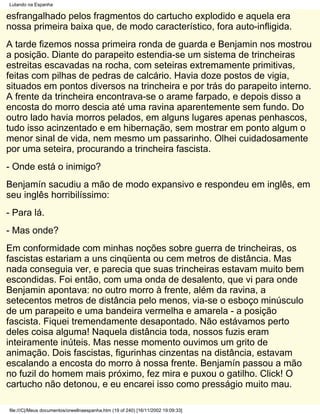 Lutando na Espanha

esfrangalhado pelos fragmentos do cartucho explodido e aquela era
nossa primeira baixa que, de modo característico, fora auto-infligida.
A tarde fizemos nossa primeira ronda de guarda e Benjamin nos mostrou
a posição. Diante do parapeito estendia-se um sistema de trincheiras
estreitas escavadas na rocha, com seteiras extremamente primitivas,
feitas com pilhas de pedras de calcário. Havia doze postos de vigia,
situados em pontos diversos na trincheira e por trás do parapeito interno.
A frente da trincheira encontrava-se o arame farpado, e depois disso a
encosta do morro descia até uma ravina aparentemente sem fundo. Do
outro lado havia morros pelados, em alguns lugares apenas penhascos,
tudo isso acinzentado e em hibernação, sem mostrar em ponto algum o
menor sinal de vida, nem mesmo um passarinho. Olhei cuidadosamente
por uma seteira, procurando a trincheira fascista.
- Onde está o inimigo?
Benjamín sacudiu a mão de modo expansivo e respondeu em inglês, em
seu inglês horribilíssimo:
- Para lá.
- Mas onde?
Em conformidade com minhas noções sobre guerra de trincheiras, os
fascistas estariam a uns cinqüenta ou cem metros de distância. Mas
nada conseguia ver, e parecia que suas trincheiras estavam muito bem
escondidas. Foi então, com uma onda de desalento, que vi para onde
Benjamin apontava: no outro morro à frente, além da ravina, a
setecentos metros de distância pelo menos, via-se o esboço minúsculo
de um parapeito e uma bandeira vermelha e amarela - a posição
fascista. Fiquei tremendamente desapontado. Não estávamos perto
deles coisa alguma! Naquela distância toda, nossos fuzis eram
inteiramente inúteis. Mas nesse momento ouvimos um grito de
animação. Dois fascistas, figurinhas cinzentas na distância, estavam
escalando a encosta do morro à nossa frente. Benjamín passou a mão
no fuzil do homem mais próximo, fez mira e puxou o gatilho. Click! O
cartucho não detonou, e eu encarei isso como presságio muito mau.

file:///C|/Meus documentos/orwellnaespanha.htm (19 of 240) [16/11/2002 19:09:33]
 