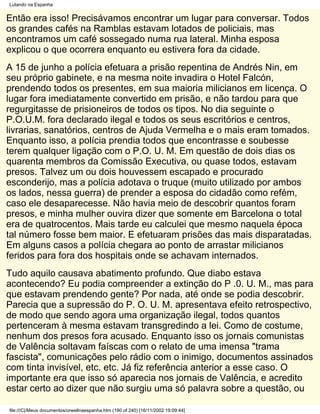 Lutando na Espanha


Então era isso! Precisávamos encontrar um lugar para conversar. Todos
os grandes cafés na Ramblas estavam lotados de policiais, mas
encontramos um café sossegado numa rua lateral. Minha esposa
explicou o que ocorrera enquanto eu estivera fora da cidade.
A 15 de junho a polícia efetuara a prisão repentina de Andrés Nin, em
seu próprio gabinete, e na mesma noite invadira o Hotel Falcón,
prendendo todos os presentes, em sua maioria milicianos em licença. O
lugar fora imediatamente convertido em prisão, e não tardou para que
regurgitasse de prisioneiros de todos os tipos. No dia seguinte o
P.O.U.M. fora declarado ilegal e todos os seus escritórios e centros,
livrarias, sanatórios, centros de Ajuda Vermelha e o mais eram tomados.
Enquanto isso, a polícia prendia todos que encontrasse e soubesse
terem qualquer ligação com o P.O. U. M. Em questão de dois dias os
quarenta membros da Comissão Executiva, ou quase todos, estavam
presos. Talvez um ou dois houvessem escapado e procurado
esconderijo, mas a polícia adotava o truque (muito utilizado por ambos
os lados, nessa guerra) de prender a esposa do cidadão como refém,
caso ele desaparecesse. Não havia meio de descobrir quantos foram
presos, e minha mulher ouvira dizer que somente em Barcelona o total
era de quatrocentos. Mais tarde eu calculei que mesmo naquela época
tal número fosse bem maior. E efetuaram prisões das mais disparatadas.
Em alguns casos a polícia chegara ao ponto de arrastar milicianos
feridos para fora dos hospitais onde se achavam internados.
Tudo aquilo causava abatimento profundo. Que diabo estava
acontecendo? Eu podia compreender a extinção do P .0. U. M., mas para
que estavam prendendo gente? Por nada, até onde se podia descobrir.
Parecia que a supressão do P. O. U. M. apresentava efeito retrospectivo,
de modo que sendo agora uma organização ilegal, todos quantos
pertenceram à mesma estavam transgredindo a lei. Como de costume,
nenhum dos presos fora acusado. Enquanto isso os jornais comunistas
de Valência soltavam faíscas com o relato de uma imensa "trama
fascista", comunicações pelo rádio com o inimigo, documentos assinados
com tinta invisível, etc. etc. Já fiz referência anterior a esse caso. O
importante era que isso só aparecia nos jornais de Valência, e acredito
estar certo ao dizer que não surgiu uma só palavra sobre a questão, ou

file:///C|/Meus documentos/orwellnaespanha.htm (190 of 240) [16/11/2002 19:09:44]
 