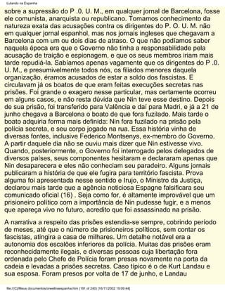 Lutando na Espanha

sobre a supressão do P .0. U. M., em qualquer jornal de Barcelona, fosse
ele comunista, anarquista ou republicano. Tomamos conhecimento da
natureza exata das acusações contra os dirigentes do P. O. U. M. não
em qualquer jornal espanhol, mas nos jornais ingleses que chegavam a
Barcelona com um ou dois dias de atraso. O que não podíamos saber
naquela época era que o Governo não tinha a responsabilidade pela
acusação de traição e espionagem, e que os seus membros iriam mais
tarde repudiá-la. Sabíamos apenas vagamente que os dirigentes do P .0.
U. M., e presumivelmente todos nós, os filiados menores daquela
organização, éramos acusados de estar a soldo dos fascistas. E
circulavam já os boatos de que eram feitas execuções secretas nas
prisões. Foi grande o exagero nesse particular, mas certamente ocorreu
em alguns casos, e não resta dúvida que Nin teve esse destino. Depois
de sua prisão, foi transferido para Valência e daí para Madri, e já a 21 de
junho chegava a Barcelona o boato de que fora fuzilado. Mais tarde o
boato adquiria forma mais definida: Nin fora fuzilado na prisão pela
polícia secreta, e seu corpo jogado na rua. Essa história vinha de
diversas fontes, inclusive Federico Montsenys, ex-membro do Governo.
A partir daquele dia não se ouviu mais dizer que Nin estivesse vivo.
Quando, posteriormente, o Governo foi interrogado pelos delegados de
diversos países, seus componentes hesitaram e declararam apenas que
Nin desaparecera e eles não conheciam seu paradeiro. Alguns jornais
publicaram a história de que ele fugira para território fascista. Prova
alguma foi apresentada nesse sentido e Irujo, o Ministro da Justiça,
declarou mais tarde que a agência noticiosa Espagne falsificara seu
comunicado oficial (16) . Seja como for, é altamente improvável que um
prisioneiro político com a importância de Nin pudesse fugir, e a menos
que apareça vivo no futuro, acredito que foi assassinado na prisão.
A narrativa a respeito das prisões estendia-se sempre, cobrindo período
de meses, até que o número de prisioneiros políticos, sem contar os
fascistas, atingira a casa de milhares. Um detalhe notável era a
autonomia dos escalões inferiores da polícia. Muitas das prisões eram
reconhecidamente ilegais, e diversas pessoas cuja libertação fora
ordenada pelo Chefe de Polícia foram presas novamente na porta da
cadeia e levadas a prisões secretas. Caso típico é o de Kurt Landau e
sua esposa. Foram presos por volta de 17 de junho, e Landau

file:///C|/Meus documentos/orwellnaespanha.htm (191 of 240) [16/11/2002 19:09:44]
 