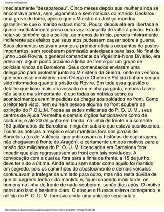 Lutando na Espanha

imediatamente "desapareceu". Cinco meses depois sua mulher ainda se
encontrava presa, sem julgamento e sem notícias do marido. Declarou
uma greve de fome, após o que o Ministro da Justiça mandou
garantir-lhe que o marido estava morto. Pouco depois ela era libertada e
quase imediatamente presa outra vez e lançada de volta à prisão. Era de
notar-se também que a polícia, ao menos de início, parecia inteiramente
indiferente aos efeitos que seus atos pudessem causar sobre a guerra.
Seus elementos estavam prontos a prender oficiais ocupantes de postos
importantes, sem receberem permissão antecipada para isso. No final de
junho José Rovira, o general comandante da Vigésima-Nona Divisão, era
preso em algum ponto próximo à linha de frente por um grupo de
policiais vindos de Barcelona. Seus comandados enviaram uma
delegação para protestar junto ao Ministério da Guerra, onde se verificou
que nem esse ministério, nem Ortega (o Chefe de Polícia) tinham sequer
sido informados quanto à prisão de Rovira. Em toda essa questão o
detalhe que ficou mais atravessado em minha garganta, embora talvez
não seja o mais importante, é que todas as noticias sobre os
acontecimentos eram impedidas de chegar aos soldados no front. Como
o leitor terá visto, nem eu nem pessoa alguma no front soubera da
extinção do P.O.U.M. Todas as sedes milicianas do P. O. U. M., seus
centros de Ajuda Vermelha e demais órgãos funcionavam como de
costume, e até 20 de junho em Lerida, na linha de frente e a somente
180 quilômetros de Barcelona, ninguém sabia o que estava acontecendo.
Todas as notícias a respeito eram mantidas fora dos jornais de
Barcelona (os de Valência, que publicavam as histórias de espionagem,
não chegavam á frente de Aragón), e certamente um dos motivos para a
prisão dos milicianos do P. O. U. M. licenciados em Barcelona fora
impedir que eles regressassem ao front com tais novidades. A
convocação com a qual eu fora para a linha de frente, a 15 de junho,
deve ter sido a última. Ainda estou sem saber como aquilo foi mantido
em segredo, pois os caminhões de abastecimento e demais veículos
continuavam a trafegar de um lado para outro, mas não resta dúvida de
que tal segredo tenha sido mantido e, fiquei sabendo mais tarde, os
homens na linha de frente de nada souberam, senão dias após. O motivo
para tudo isso é bastante claro. O ataque a Huesca estava começando, a
milícia do P. O. U. M. formava ainda uma unidade separada e,

file:///C|/Meus documentos/orwellnaespanha.htm (192 of 240) [16/11/2002 19:09:44]
 
