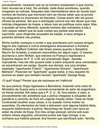 Lutando na Espanha

provavelmente, recearam que se os homens soubessem o que ocorria,
iriam recusar-se a lutar. Na verdade, nada disso aconteceu, quando
chegaram as noticias. Naqueles dias intermediários deve ter havido bom
número de homens que morreram sem ao menos saber que os jornais
na retaguarda os chamavam de fascistas. Coisas assim são um pouco
difíceis de perdoar. Sei que a orientação comum era não deixar que más
noticias chegassem às tropas, e talvez isso se justifique como regra. Mas
a questão se torna diferente, quando homens são mandados à luta e
nem sequer sabem que às suas costas seu partido está sendo
suprimido, seus dirigentes acusados de traição, e seus amigos e
parentes atirados nas prisões.
Minha mulher começou a contar o que acontecera com nossos amigos.
Alguns dos ingleses e outros estrangeiros atravessaram a fronteira.
Williams e Stafford Cottman não foram presos quando o Sanatório
Maurín foi invadido, e estavam escondidos em algum lugar. O mesmo
acontecia a John McNair, que estivera na França e regressara á
Espanha depois do P .0. U.M. ser proclamado ilegal - decisão
imprudente, mas ele não quisera estar a salvo enquanto seus camaradas
se encontravam em perigo. Quanto aos demais, era uma simples
repetição: "apanharam Fulano", "apanharam Sicrano", "apanharam
Beltrano". Pareciam ter "apanhado" quase todos, e meu espanto foi
enorme ao saber que também haviam "apanhado" George Kopp.
-O quê? Kopp? Pensei que ele estivesse em Valência!
Ao que parecia, Kopp regressara a Barcelona, trazendo uma carta do
Ministério da Guerra para o coronel-comandante do setor de engenharia
na frente oriental. Ele sabia que o P. 0. U . M. fora extinto, é claro, e
provavelmente não acreditara que a polícia chegasse à estupidez de
prendê-lo a caminho do front em urgente missão militar. Viera ao Hotel
Continental recolher suas coisas, e na ocasião minha mulher se
ausentara. Os elementos do hotel o detiveram com alguma história falsa,
enquanto telefonavam à polícia. Reconheço ter ficado com raiva ao
saber da prisão de Kopp. Era meu amigo pessoal, servira sob suas
ordens meses seguidos, estivemos juntos sob fogo inimigo, e eu
conhecia sua história pessoal. Era homem que sacrificara tudo - família,

file:///C|/Meus documentos/orwellnaespanha.htm (193 of 240) [16/11/2002 19:09:44]
 