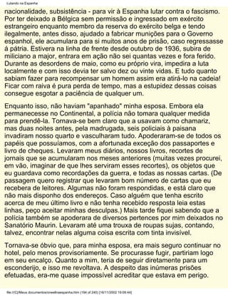 Lutando na Espanha

nacionalidade, subsistência - para vir à Espanha lutar contra o fascismo.
Por ter deixado a Bélgica sem permissão e ingressado em exército
estrangeiro enquanto membro da reserva do exército belga e tendo
ilegalmente, antes disso, ajudado a fabricar munições para o Governo
espanhol, ele acumulara para si muitos anos de prisão, caso regressasse
á pátria. Estivera na linha de frente desde outubro de 1936, subira de
miliciano a major, entrara em ação não sei quantas vezes e fora ferido.
Durante as desordens de maio, como eu próprio vira, impedira a luta
localmente e com isso devia ter salvo dez ou vinte vidas. E tudo quanto
sabiam fazer para recompensar um homem assim era atirá-lo na cadeia!
Ficar com raiva é pura perda de tempo, mas a estupidez dessas coisas
consegue esgotar a paciência de qualquer um.
Enquanto isso, não haviam "apanhado" minha esposa. Embora ela
permanecesse no Continental, a polícia não tomara qualquer medida
para prendê-la. Tornava-se bem claro que a usavam como chamariz,
mas duas noites antes, pela madrugada, seis policiais à paisana
invadiram nosso quarto e vasculharam tudo. Apoderaram-se de todos os
papéis que possuíamos, com a afortunada exceção dos passaportes e
livro de cheques. Levaram meus diários, nossos livros, recortes de
jornais que se acumularam nos meses anteriores (muitas vezes procurei,
em vão, imaginar de que lhes serviram esses recortes), os objetos que
eu guardava como recordações da guerra, e todas as nossas cartas. (De
passagem quero registrar que levaram bom número de cartas que eu
recebera de leitores. Algumas não foram respondidas, e está claro que
não mais disponho dos endereços. Caso alguém que tenha escrito
acerca de meu último livro e não tenha recebido resposta leia estas
linhas, peço aceitar minhas desculpas.) Mais tarde fiquei sabendo que a
polícia também se apoderara de diversos pertences por mim deixados no
Sanatório Maurin. Levaram até uma trouxa de roupas sujas, contando,
talvez, encontrar nelas alguma coisa escrita com tinta invisível.
Tornava-se óbvio que, para minha esposa, era mais seguro continuar no
hotel, pelo menos provisoriamente. Se procurasse fugir, partiriam logo
em seu encalço. Quanto a mim, teria de seguir diretamente para um
esconderijo, e isso me revoltava. A despeito das inúmeras prisões
efetuadas, era-me quase impossível acreditar que estava em perigo.

file:///C|/Meus documentos/orwellnaespanha.htm (194 of 240) [16/11/2002 19:09:44]
 