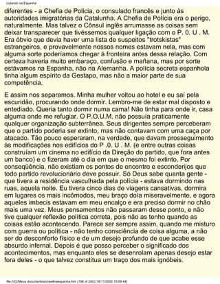 Lutando na Espanha

diferentes - a Chefia de Policia, o consulado francês e junto às
autoridades imigratórias da Catalunha. A Chefia de Polícia era o perigo,
naturalmente. Mas talvez o Cônsul inglês arrumasse as coisas sem
deixar transparecer que tivéssemos qualquer ligação com o P. 0. U . M.
Era óbvio que devia haver uma lista de suspeitos "trotskistas"
estrangeiros, e provavelmente nossos nomes estavam nela, mas com
alguma sorte poderíamos chegar à fronteira antes dessa relação. Com
certeza haveria muito embaraço, confusão e mañana, mas por sorte
estávamos na Espanha, não na Alemanha. A polícia secreta espanhola
tinha algum espírito da Gestapo, mas não a maior parte de sua
competência.
E assim nos separamos. Minha mulher voltou ao hotel e eu saí pela
escuridão, procurando onde dormir. Lembro-me de estar mal disposto e
entediado. Queria tanto dormir numa cama! Não tinha para onde ir, casa
alguma onde me refugiar. O P.O.U.M. não possuía praticamente
qualquer organização subterrânea. Seus dirigentes sempre perceberam
que o partido poderia ser extinto, mas não contavam com uma caça por
atacado. Tão pouco esperaram, na verdade, que davam prosseguimento
às modificações nos edifícios do P .0. U . M. (e entre outras coisas
construíam um cinema no edifício da Direção do partido, que fora antes
um banco) e o fizeram até o dia em que o mesmo foi extinto. Por
conseqüência, não existiam os pontos de encontro e esconderijos que
todo partido revolucionário deve possuir. Só Deus sabe quanta gente -
que tivera a residência vasculhada pela polícia - estava dormindo nas
ruas, aquela noite. Eu tivera cinco dias de viagens cansativas, dormira
em lugares os mais incômodos, meu braço doía miseravelmente, e agora
aqueles imbecis estavam em meu encalço e era preciso dormir no chão
mais uma vez. Meus pensamentos não passaram desse ponto, e não
tive qualquer reflexão política correta, pois não as tenho quando as
coisas estão acontecendo. Parece ser sempre assim, quando me misturo
com guerra ou política - não tenho consciência de coisa alguma, a não
ser do desconforto físico e de um desejo profundo de que acabe esse
absurdo infernal. Depois é que posso perceber o significado dos
acontecimentos, mas enquanto eles se desenrolam apenas desejo estar
fora deles - o que talvez constitua um traço dos mais ignóbeis.


file:///C|/Meus documentos/orwellnaespanha.htm (196 of 240) [16/11/2002 19:09:44]
 