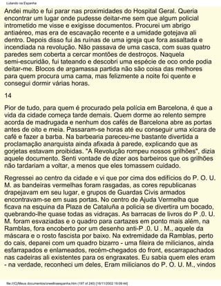 Lutando na Espanha

Andei muito e fui parar nas proximidades do Hospital Geral. Queria
encontrar um lugar onde pudesse deitar-me sem que algum policial
intrometido me visse e exigisse documentos. Procurei um abrigo
antiaéreo, mas era de escavação recente e a umidade gotejava ali
dentro. Depois disso fui às ruínas de uma igreja que fora assaltada e
incendiada na revolução. Não passava de uma casca, com suas quatro
paredes sem coberta a cercar montões de destroços. Naquela
semi-escuridão, fui tateando e descobri uma espécie de oco onde podia
deitar-me. Blocos de argamassa partida não são coisa das melhores
para quem procura uma cama, mas felizmente a noite foi quente e
consegui dormir várias horas.
14
Pior de tudo, para quem é procurado pela polícia em Barcelona, é que a
vida da cidade começa tarde demais. Quem dorme ao relento sempre
acorda de madrugada e nenhum dos cafés de Barcelona abre as portas
antes de oito e meia. Passaram-se horas até eu conseguir uma xícara de
café e fazer a barba. Na barbearia pareceu-me bastante divertida a
proclamação anarquista ainda afixada à parede, explicando que as
gorjetas estavam proibidas. "A Revolução rompeu nossos grilhões", dizia
aquele documento. Senti vontade de dizer aos barbeiros que os grilhões
não tardariam a voltar, a menos que eles tomassem cuidado.
Regressei ao centro da cidade e vi que por cima dos edifícios do P. O. U.
M. as bandeiras vermelhas foram rasgadas, as cores republicanas
drapejavam em seu lugar, e grupos de Guardas Civis armados
encontravam-se em suas portas. No centro de Ajuda Vermelha que
ficava na esquina da Plaza de Cataluña a policia se divertira um bocado,
quebrando-lhe quase todas as vidraças. As barracas de livros do P .0. U.
M. foram esvaziadas e o quadro para cartazes em ponto mais além, na
Ramblas, fora encoberto por um desenho anti-P .0. U . M., aquele da
máscara e o rosto fascista por baixo. Na extremidade da Ramblas, perto
do cais, deparei com um quadro bizarro - uma fileira de milicianos, ainda
esfarrapados e enlameados, recém-chegados do front, escarrapachados
nas cadeiras ali existentes para os engraxates. Eu sabia quem eles eram
- na verdade, reconheci um deles, Eram milicianos do P. O. U. M., vindos

file:///C|/Meus documentos/orwellnaespanha.htm (197 of 240) [16/11/2002 19:09:44]
 