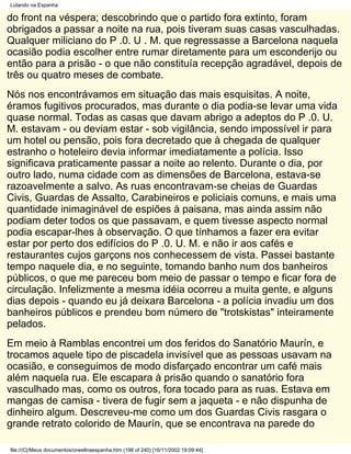 Lutando na Espanha

do front na véspera; descobrindo que o partido fora extinto, foram
obrigados a passar a noite na rua, pois tiveram suas casas vasculhadas.
Qualquer miliciano do P .0. U . M. que regressasse a Barcelona naquela
ocasião podia escolher entre rumar diretamente para um esconderijo ou
então para a prisão - o que não constituía recepção agradável, depois de
três ou quatro meses de combate.
Nós nos encontrávamos em situação das mais esquisitas. A noite,
éramos fugitivos procurados, mas durante o dia podia-se levar uma vida
quase normal. Todas as casas que davam abrigo a adeptos do P .0. U.
M. estavam - ou deviam estar - sob vigilância, sendo impossível ir para
um hotel ou pensão, pois fora decretado que à chegada de qualquer
estranho o hoteleiro devia informar imediatamente a polícia. Isso
significava praticamente passar a noite ao relento. Durante o dia, por
outro lado, numa cidade com as dimensões de Barcelona, estava-se
razoavelmente a salvo. As ruas encontravam-se cheias de Guardas
Civis, Guardas de Assalto, Carabineiros e policiais comuns, e mais uma
quantidade inimaginável de espiões à paisana, mas ainda assim não
podiam deter todos os que passavam, e quem tivesse aspecto normal
podia escapar-lhes à observação. O que tínhamos a fazer era evitar
estar por perto dos edifícios do P .0. U. M. e não ir aos cafés e
restaurantes cujos garçons nos conhecessem de vista. Passei bastante
tempo naquele dia, e no seguinte, tomando banho num dos banheiros
públicos, o que me pareceu bom meio de passar o tempo e ficar fora de
circulação. Infelizmente a mesma idéia ocorreu a muita gente, e alguns
dias depois - quando eu já deixara Barcelona - a polícia invadiu um dos
banheiros públicos e prendeu bom número de "trotskistas" inteiramente
pelados.
Em meio à Ramblas encontrei um dos feridos do Sanatório Maurín, e
trocamos aquele tipo de piscadela invisível que as pessoas usavam na
ocasião, e conseguimos de modo disfarçado encontrar um café mais
além naquela rua. Ele escapara à prisão quando o sanatório fora
vasculhado mas, como os outros, fora tocado para as ruas. Estava em
mangas de camisa - tivera de fugir sem a jaqueta - e não dispunha de
dinheiro algum. Descreveu-me como um dos Guardas Civis rasgara o
grande retrato colorido de Maurín, que se encontrava na parede do

file:///C|/Meus documentos/orwellnaespanha.htm (198 of 240) [16/11/2002 19:09:44]
 