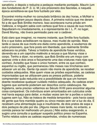 Lutando na Espanha

sanatório, e depois o reduzira a pedaços mediante pontapés. Maurin (um
dos fundadores do P .0. U. M.) era prisioneiro dos fascistas, e naquela
época acreditava-se que fora fuzilado por eles.
Encontrei minha mulher no consulado britânico às dez horas, e McNair e
Cottman surgiram pouco depois disso. A primeira notícia que me deram
foi a de que Bob Smillie morrera. Isso acontecera numa prisão em
Valência, e ninguém sabia com certeza qual fora a causa de sua morte.
Sepultaram-no imediatamente, e o representante da I. L. P. no lugar,
David Murray, não tivera permissão para ver o cadáver.
Está claro que imaginei, no mesmo instante, que Smillie fora fuzilado.
Era o que todos acreditavam na época, mas mudei de opinião. Mais
tarde a causa de sua morte era dada como apendicite, e soubemos de
outro prisioneiro, que fora posto em liberdade, que realmente Smillie
adoecera na prisão. Talvez a história de apendicite fosse verídica,
devendo-se a um capricho malévolo a recusa a que Murray visse o
corpo. Tenho a dizer, no entanto, que Bob Smillie era um moço com
apenas vinte e dois anos e fisicamente uma das criaturas mais rijas que
conheci. Acredito que fosse o único homem, entre os que conheci,
espanhol ou inglês, que permaneceu três meses nas trincheiras sem
adoecer um só dia. Gente rija assim não morre de apendicite, se receber
cuidados adequados. Mas quem visse as prisões espanholas, as cadeias
improvisadas que se utilizavam para os presos políticos, poderia
compreender quão reduzida era a possibilidade de que um homem
doente recebesse qualquer cuidado médico adequado. As cadeias eram
lugares que somente poderiam ser descritos como calabouços. Na
Inglaterra, seria preciso voltarmos ao Século XVIII para encontrar alguma
coisa comparável. Os indivíduos eram amontoados em cubículos onde
mal havia espaço para deitar, e muitas vezes iam ter a porões e outros
lugares sem luz. Não se tratava de medida temporária - pois havia casos
de gente que fora mantida quatro ou cinco meses sem ver a luz do dia. E
recebiam uma alimentação suja e insuficiente, de dois pratos de sopa e
dois pedaços de pão por dia. (Alguns meses mais tarde, no entanto, a
comida parece ter melhorado um pouco.) Não estou exagerando, e
sugiro uma consulta a qualquer suspeito político preso na Espanha.
Tenho relatos sobre as cadeias espanholas, vindos de numerosas

file:///C|/Meus documentos/orwellnaespanha.htm (199 of 240) [16/11/2002 19:09:44]
 