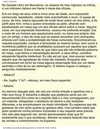 Lutando na Espanha

No Quartel Lênin em Barcelona, na véspera de meu ingresso na milícia,
vi um miliciano italiano em frente à mesa dos oficiais.
Era um moço de seus vinte e cinco anos de idade, com expressão
carrancuda, espadaúdo, cabelo meio avermelhado e louro. O quepe de
couro, de bico, estava repuxado de modo feroz sobre um dos olhos, e de
perfil para mim, tinha o queixo encostado ao peito, olhando com
perplexidade um mapa que um dos oficiais abrira sobre a mesa. Alguma
coisa, em sua expressão fisionômica, causou-me profunda emoção. Era
o rosto de um homem que assassinaria outro, ou daria sua própria vida
por um amigo, o tipo de rosto que se espera encontrar num anarquista,
embora com toda a probabilidade ele fosse comunista. Encontravam-se,
naquela expressão, candura e ferocidade ao mesmo tempo, bem como a
reverência patética que os analfabetos possuem por aqueles que julgam
seus superiores. Estava mais do que claro que ele não entendia patavina
do mapa, cuja leitura e interpretação deviam, a seus olhos, constituir
estupenda façanha intelectual. Eu não sei por que, mas poucas vezes vi
alguém que me agradasse de modo tão imediato. Enquanto eles
conversavam em torno da mesa alguma observação feita por um deles
assinalou o fato de eu ser estrangeiro. O italiano ergueu a cabeça e
perguntou imediatamente:
- Italiano?
- No, Inglês. Y tú? - retorqui, em meu fraco espanhol.
- Italiano.
Ao sairmos daquela sala, ele veio em minha direção e apanhou-me a
mão com força. É estranha a afeição que podemos sentir por um
desconhecido! Era como se o espírito dele e o meu conseguissem, por
um instante, ultrapassar o obstáculo do idioma e das tradições
diferentes, e se encontrassem na maior intimidade. Eu esperava que ele
gostasse de mim tanto quanto eu gostava dele, mas também sabia que
para conservar minha primeira impressão a seu respeito seria preciso
não velo pela segunda vez, sendo desnecessário dizer que foi
exatamente isso o que aconteceu. Sempre se estava fazendo tais tipos
de contato e conhecimentos na Espanha.

file:///C|/Meus documentos/orwellnaespanha.htm (2 of 240) [16/11/2002 19:09:32]
 