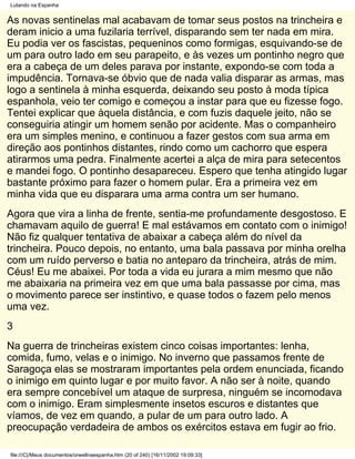 Lutando na Espanha


As novas sentinelas mal acabavam de tomar seus postos na trincheira e
deram inicio a uma fuzilaria terrível, disparando sem ter nada em mira.
Eu podia ver os fascistas, pequeninos como formigas, esquivando-se de
um para outro lado em seu parapeito, e às vezes um pontinho negro que
era a cabeça de um deles parava por instante, expondo-se com toda a
impudência. Tornava-se óbvio que de nada valia disparar as armas, mas
logo a sentinela à minha esquerda, deixando seu posto à moda típica
espanhola, veio ter comigo e começou a instar para que eu fizesse fogo.
Tentei explicar que àquela distância, e com fuzis daquele jeito, não se
conseguiria atingir um homem senão por acidente. Mas o companheiro
era um simples menino, e continuou a fazer gestos com sua arma em
direção aos pontinhos distantes, rindo como um cachorro que espera
atirarmos uma pedra. Finalmente acertei a alça de mira para setecentos
e mandei fogo. O pontinho desapareceu. Espero que tenha atingido lugar
bastante próximo para fazer o homem pular. Era a primeira vez em
minha vida que eu disparara uma arma contra um ser humano.
Agora que vira a linha de frente, sentia-me profundamente desgostoso. E
chamavam aquilo de guerra! E mal estávamos em contato com o inimigo!
Não fiz qualquer tentativa de abaixar a cabeça além do nível da
trincheira. Pouco depois, no entanto, uma bala passava por minha orelha
com um ruído perverso e batia no anteparo da trincheira, atrás de mim.
Céus! Eu me abaixei. Por toda a vida eu jurara a mim mesmo que não
me abaixaria na primeira vez em que uma bala passasse por cima, mas
o movimento parece ser instintivo, e quase todos o fazem pelo menos
uma vez.
3
Na guerra de trincheiras existem cinco coisas importantes: lenha,
comida, fumo, velas e o inimigo. No inverno que passamos frente de
Saragoça elas se mostraram importantes pela ordem enunciada, ficando
o inimigo em quinto lugar e por muito favor. A não ser à noite, quando
era sempre concebível um ataque de surpresa, ninguém se incomodava
com o inimigo. Eram simplesmente insetos escuros e distantes que
víamos, de vez em quando, a pular de um para outro lado. A
preocupação verdadeira de ambos os exércitos estava em fugir ao frio.

file:///C|/Meus documentos/orwellnaespanha.htm (20 of 240) [16/11/2002 19:09:33]
 