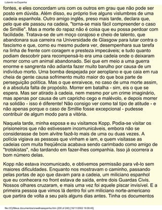 Lutando na Espanha

fontes, e eles concordam uns com os outros em grau que não pode ser
posto em dúvida. Além disso, eu próprio tive alguns vislumbres de uma
cadeia espanhola. Outro amigo inglês, preso mais tarde, declara que,
pelo que ele passou na cadeia, "torna-se mais fácil compreender o caso
de Smillie". Mas a morte do rapaz não é coisa que eu possa perdoar com
facilidade. Tratava-se de um moço corajoso e cheio de talento, que
abandonara sua carreira na Universidade de Glasgow para lutar contra o
fascismo e que, como eu mesmo pudera ver, desempenhara sua tarefa
na linha de frente com coragem e presteza impecáveis; e tudo quanto
podiam descobrir para recompensá-lo era uma cadeia onde o deixaram
morrer como um animal abandonado. Sei que em meio a uma guerra
enorme e sangrenta não adianta fazer muito barulho por causa de um
indivíduo morto. Uma bomba despejada por aeroplano e que caia em rua
cheia de gente causa sofrimento muito maior do que boa parte de
perseguição política. Mas o que enraivece, no caso de uma morte assim,
é a absoluta falta de propósito. Morrer em batalha - sim, eis o que se
espera. Mas ser atirado à cadeia, nem mesmo por um crime imaginário,
mas apenas por causa de um capricho cego e malévolo, e depois morrer
na solidão - isso é diferente! Não consigo ver como tal tipo de atitude - e
não apenas porque o caso de Smillie fosse excepcional - pudesse
contribuir de algum modo para a vitória.
Naquela tarde, minha esposa e eu visitamos Kopp. Podia-se visitar os
prisioneiros que não estivessem incomunicáveis, embora não se
considerasse de bom alvitre fazê-lo mais de uma ou duas vezes. A
polícia vigiava as pessoas que vinham e iam, e quem visitasse as
cadeias com muita freqüência acabava sendo carimbado como amigo de
"trotskistas", não tardando em fazer-lhes companhia. Isso já ocorrera a
bom número delas.
Kopp não estava incomunicado, e obtivemos permissão para vê-lo sem
maiores dificuldades. Enquanto nos mostravam o caminho, passando
pelas portas de aço que davam para a cadeia, um miliciano espanhol
que eu conhecera no front estava de saída, entre dois Guardas Civis.
Nossos olhares cruzaram, e mais uma vez foi aquele piscar invisível. E a
primeira pessoa que vimos lá dentro foi um miliciano norte-americano
que partira de volta a seu país alguns dias antes. Tinha os documentos

file:///C|/Meus documentos/orwellnaespanha.htm (200 of 240) [16/11/2002 19:09:45]
 