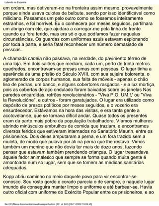 Lutando na Espanha

em ordem, mas detiveram-no na fronteira assim mesmo, provavelmente
porque ainda usava culotes de belbute, sendo por isso identificável como
miliciano. Passamos um pelo outro como se fossemos inteiramente
estranhos, e foi horrível. Eu o conhecera por meses seguidos, partilhara
um abrigo com ele, que ajudara a carregar-me pela linha de frente
quando eu fora ferido, mas era só o que podíamos fazer naquelas
circunstâncias. Os guardas com uniformes azuis estavam espionando
por toda a parte, e seria fatal reconhecer um número demasiado de
pessoas.
A chamada cadeia não passava, na verdade, do pavimento térreo de
uma loja. Em dois salões que mediam, cada um, perto de trinta metros
quadrados, encontravam-se presas umas cem pessoas. O lugar tinha a
aparência de uma prisão do Século XVIII, com sua sujeira bolorenta, o
aglomerado de corpos humanos, sua falta de móveis - apenas o chão
liso de pedras, um banco, e alguns cobertores rasgados - e a luz mortiça,
pois as cobertas de aço ondulado foram baixadas sobre as janelas Nas
paredes encardidas, refrões revolucionários - "Viva P.O. UM.!,' ou "Viva
la Revolucióne", e outros - foram garatujados. O lugar era utilizado como
depósito de presos políticos por meses seguidos, e o vozerio era
ensurdecedor. Estávamos na hora das visitas, e era tanta gente a
acotovelar-se, que se tornava difícil andar. Quase todos os presentes
eram da parte mais pobre da população trabalhadora. Víamos mulheres
abrindo minúsculos embrulhos de comida que traziam, e encontramos
diversos feridos que estiveram internados no Sanatório Maurln, entre os
prisioneiros. Dois deles amputaram a perna, e um fora trazido sem a
muleta, de modo que pulava por ali na perna que lhe restava. Vimos
também um menino que não devia ter mais de doze anos, fazendo
pensar que estavam também prendendo crianças. O lugar tresandava
àquele fedor animalesco que sempre se forma quando muita gente é
amontoada num só lugar, sem que se tomem as medidas sanitárias
adequadas.
Kopp abriu caminho no meio daquele povo para vir encontrar-se
conosco. Seu rosto gordo e corado parecia o de sempre, e naquele lugar
imundo ele conseguira manter limpo o uniforme e até barbear-se. Havia
outro oficial com uniforme do Exército Popular entre os prisioneiros, e ao

file:///C|/Meus documentos/orwellnaespanha.htm (201 of 240) [16/11/2002 19:09:45]
 