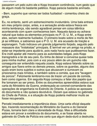 Lutando na Espanha

passarem um pelo outro ele e Kopp trocaram continência, num gesto que
de algum modo foi bastante patético. Kopp parecia bastante animado.
- Bem, suponho que vamos ser todos fuzilados! - comentou cheio de
graça.
Eu, no entanto, senti um estremecimento involuntário. Uma bala entrara
em meu próprio corpo, antes, e a sensação ainda estava fresca em
minha lembrança, não sendo agradável pensar em coisa idêntica
acontecendo com quem conhecemos bem. Naquela época eu achava
natural que todos os elementos principais no P. O. U. M., e Kopp entre
eles, seriam realmente fuzilados. O primeiro boato sobre a morte de Nin
já se infiltrara, e sabíamos que o P O. U. M. era acusado de traição e
espionagem. Tudo indicava um grande julgamento forjado, seguido pelo
massacre dos "trotskistas" principais. É terrível ver um amigo na prisão, e
estar-se impotente para ajudá-lo, pois nada havia que pudéssemos fazer.
Era inútil apelar até mesmo para as autoridades belgas, pois Kopp
transgredira a lei de seu país. Eu tinha de deixar a conversa quase toda
para minha mulher, pois com a voz pouco além de um guincho não
conseguiria ser entendido naquela zoada. Kopp estava falando sobre os
amigos que fizera entre os demais presos, sobre os guardas, alguns dos
quais eram bons sujeitos e outros que abusavam e surravam os
prisioneiros mais tímidos, e também sobre a comida, que era "lavagem
de porcos". Felizmente lembramo-nos de trazer um pacote de comida,
bem como cigarros. Em seguida Kopp começou a falar dos papéis que
lhe tomaram ao ser preso. Entre os documentos apreendidos estava sua
carta do Ministério da Guerra, endereçada ao coronel-comandante das
operações de engenharia no Exército do Oriente. A policia se apossara
do documento e não quisera devolvê-lo. Diziam que estava no gabinete
do Chefe de Policia, e a situação de Kopp poderia melhorar muito se
fosse recuperada.
Percebi imediatamente a importância disso. Uma carta oficial daquele
tipo, trazendo recomendação do Ministério da Guerra e do General
Pozas, tornaria bem clara a idoneidade de Kopp. Mas a dificuldade
estava em provar a existência do documento, e se fosse aberta no
gabinete do Chefe de Polícia era certo que algum dedo-durô a destruiria.

file:///C|/Meus documentos/orwellnaespanha.htm (202 of 240) [16/11/2002 19:09:45]
 