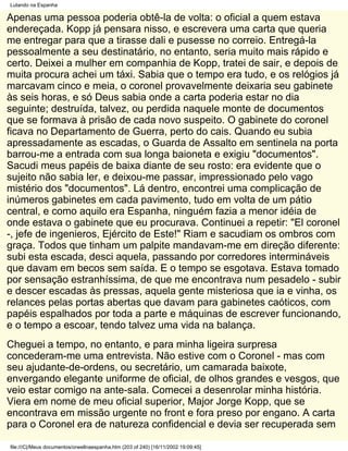 Lutando na Espanha

Apenas uma pessoa poderia obtê-la de volta: o oficial a quem estava
endereçada. Kopp já pensara nisso, e escrevera uma carta que queria
me entregar para que a tirasse dali e pusesse no correio. Entregá-la
pessoalmente a seu destinatário, no entanto, seria muito mais rápido e
certo. Deixei a mulher em companhia de Kopp, tratei de sair, e depois de
muita procura achei um táxi. Sabia que o tempo era tudo, e os relógios já
marcavam cinco e meia, o coronel provavelmente deixaria seu gabinete
às seis horas, e só Deus sabia onde a carta poderia estar no dia
seguinte; destruída, talvez, ou perdida naquele monte de documentos
que se formava à prisão de cada novo suspeito. O gabinete do coronel
ficava no Departamento de Guerra, perto do cais. Quando eu subia
apressadamente as escadas, o Guarda de Assalto em sentinela na porta
barrou-me a entrada com sua longa baioneta e exigiu "documentos".
Sacudi meus papéis de baixa diante de seu rosto: era evidente que o
sujeito não sabia ler, e deixou-me passar, impressionado pelo vago
mistério dos "documentos". Lá dentro, encontrei uma complicação de
inúmeros gabinetes em cada pavimento, tudo em volta de um pátio
central, e como aquilo era Espanha, ninguém fazia a menor idéia de
onde estava o gabinete que eu procurava. Continuei a repetir: "El coronel
-, jefe de ingenieros, Ejército de Este!" Riam e sacudiam os ombros com
graça. Todos que tinham um palpite mandavam-me em direção diferente:
subi esta escada, desci aquela, passando por corredores intermináveis
que davam em becos sem saída. E o tempo se esgotava. Estava tomado
por sensação estranhíssima, de que me encontrava num pesadelo - subir
e descer escadas às pressas, aquela gente misteriosa que ia e vinha, os
relances pelas portas abertas que davam para gabinetes caóticos, com
papéis espalhados por toda a parte e máquinas de escrever funcionando,
e o tempo a escoar, tendo talvez uma vida na balança.
Cheguei a tempo, no entanto, e para minha ligeira surpresa
concederam-me uma entrevista. Não estive com o Coronel - mas com
seu ajudante-de-ordens, ou secretário, um camarada baixote,
envergando elegante uniforme de oficial, de olhos grandes e vesgos, que
veio estar comigo na ante-sala. Comecei a desenrolar minha história.
Viera em nome de meu oficial superior, Major Jorge Kopp, que se
encontrava em missão urgente no front e fora preso por engano. A carta
para o Coronel era de natureza confidencial e devia ser recuperada sem

file:///C|/Meus documentos/orwellnaespanha.htm (203 of 240) [16/11/2002 19:09:45]
 