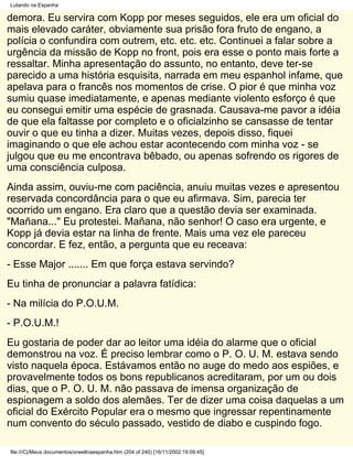 Lutando na Espanha

demora. Eu servira com Kopp por meses seguidos, ele era um oficial do
mais elevado caráter, obviamente sua prisão fora fruto de engano, a
polícia o confundira com outrem, etc. etc. etc. Continuei a falar sobre a
urgência da missão de Kopp no front, pois era esse o ponto mais forte a
ressaltar. Minha apresentação do assunto, no entanto, deve ter-se
parecido a uma história esquisita, narrada em meu espanhol infame, que
apelava para o francês nos momentos de crise. O pior é que minha voz
sumiu quase imediatamente, e apenas mediante violento esforço é que
eu consegui emitir uma espécie de grasnada. Causava-me pavor a idéia
de que ela faltasse por completo e o oficialzinho se cansasse de tentar
ouvir o que eu tinha a dizer. Muitas vezes, depois disso, fiquei
imaginando o que ele achou estar acontecendo com minha voz - se
julgou que eu me encontrava bêbado, ou apenas sofrendo os rigores de
uma consciência culposa.
Ainda assim, ouviu-me com paciência, anuiu muitas vezes e apresentou
reservada concordância para o que eu afirmava. Sim, parecia ter
ocorrido um engano. Era claro que a questão devia ser examinada.
"Mañana..." Eu protestei. Mañana, não senhor! O caso era urgente, e
Kopp já devia estar na linha de frente. Mais uma vez ele pareceu
concordar. E fez, então, a pergunta que eu receava:
- Esse Major ....... Em que força estava servindo?
Eu tinha de pronunciar a palavra fatídica:
- Na milícia do P.O.U.M.
- P.O.U.M.!
Eu gostaria de poder dar ao leitor uma idéia do alarme que o oficial
demonstrou na voz. É preciso lembrar como o P. O. U. M. estava sendo
visto naquela época. Estávamos então no auge do medo aos espiões, e
provavelmente todos os bons republicanos acreditaram, por um ou dois
dias, que o P. O. U. M. não passava de imensa organização de
espionagem a soldo dos alemães. Ter de dizer uma coisa daquelas a um
oficial do Exército Popular era o mesmo que ingressar repentinamente
num convento do século passado, vestido de diabo e cuspindo fogo.

file:///C|/Meus documentos/orwellnaespanha.htm (204 of 240) [16/11/2002 19:09:45]
 