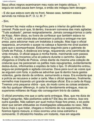 Lutando na Espanha

Seus olhos negros examinaram meu rosto em trajeto oblíquo, 1
seguiu-se outra pausa bem longa, e então ele indagou bem devagar:
- E diz que esteve com ele no front. Nesse caso, também estava
servindo na milícia do P. O. U. M .?
- Sim.
O homem fez meia volta e mergulhou para o interior do gabinete do
coronel. Pude ouvir que, lá dentro, travavam conversa das mais agitadas.
"Tudo acabado", pensei resignadamente. Jamais conseguiríamos a carta
de Kopp. Além disso, eu tivera de confessar que também estava no
P.O.U.M., e sem dúvida eles chamariam a polícia e entregar-me-iam
preso, para adicionar mais um trotskista à coleção. Mas logo o oficial
reaparecia, arrumando o quepe na cabeça e fazendo-me sinal austero
para que o acompanhasse. Estávamos seguindo para o gabinete do
Chefe de Polícia. A distância era longa, requerendo uma caminhada de
vinte minutos. O oficial seguia à minha frente, marchando com passos
rígidos, e não trocamos uma só palavra durante o caminho. Quando
chegamos à Chefia de Policia, vimos diante da mesma uma coleção de
criaturas que me pareceram os patifes mais repugnantes, evidentemente
dedos-duros, informantes e espiões de todo o tipo. O oficialzinho entrou,
seguiu-se prolongada e agitada conversa. Dava para ouvir as vozes que
se erguiam com fúria, e podia-se adivinhar que lá dentro havia gestos
violentos, gente dando de ombros, esmurrando a mesa. Era evidente que
a polícia se recusava a ceder a carta. Mas o oficial apareceu, finalmente,
vermelho mas trazendo um grande envelope oficial. Era a carta de Kopp.
Tivemos uma pequena vitória - que, do modo como as coisas andaram,
não fez qualquer diferença. A carta foi devidamente entregue, mas os
superiores militares de Kopp não conseguiram tirá-lo da cadeia.
O oficial prometeu-me que a carta seria entregue. Mas, que me dizia de
Kopp? perguntei. Não podíamos soltá-lo? Ele deu de ombros. Isso era
outra questão. Não sabiam por qual motivo Kopp fora preso, e só podia
dizer que seriam efetuadas as investigações adequadas no caso. Não
havia mais o que tratar, chegara o momento de nos separarmos. Ambos
fizemos ligeira mesura, e nisso ocorreu uma coisa estranha e
comovente. O oficialzinho hesitou um instante, mas em seguida
file:///C|/Meus documentos/orwellnaespanha.htm (205 of 240) [16/11/2002 19:09:45]
 