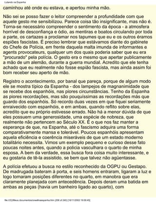 Lutando na Espanha

caminhou até onde eu estava, e apertou minha mão.
Não sei se posso fazer o leitor compreender a profundidade com que
aquele gesto me sensibilizou. Parece coisa tão insignificante, mas não é.
Torna-se necessário compreender o sentimento da época - a atmosfera
horrível de desconfiança e ódio, as mentiras e boatos circulando por toda
a parte, os cartazes a proclamar nos tapumes que eu e os outros éramos
espiões fascistas. É preciso lembrar que estávamos diante do gabinete
do Chefe de Polícia, em frente daquela malta imunda de informantes e
agents provocateurs, qualquer um dos quais poderia saber que eu era
"procurado" pela polícia. O gesto era o mesmo que apertar publicamente
a mão de um alemão, durante a guerra mundial. Acredito que ele tenha
achado que eu realmente não fosse espião fascista, mas ainda assim foi
bom receber seu aperto de mão.
Registro o acontecimento, por banal que pareça, porque de algum modo
ele se mostra típico da Espanha - dos lampejos de magnanimidade que
se recebe dos espanhóis, nas piores circunstâncias. Tenho da Espanha
as piores recordações, mas são pouquíssimas as recordações más que
guardo dos espanhóis. Só recordo duas vezes em que fiquei seriamente
enraivecido com espanhóis, e em ambas, quando reflito sobre elas,
acredito que eu próprio estivesse errado. Não há a menor dúvida de que
eles possuem uma generosidade, uma espécie de nobreza, que
realmente não pertencem ao Século XX. É o que nos faz manter a
esperança de que, na Espanha, até o fascismo adquira uma forma
comparativamente mansa e tolerável. Poucos espanhóis apresentam
aquela eficiência e coerência miseráveis de que um estado moderno
totalitário necessita. Vimos um exemplo pequeno e curioso desse fato
poucas noites antes, quando a policia vasculhara o quarto de minha
esposa. A bem da verdade, essa busca fora coisa muito interessante, e
eu gostaria de tê-la assistido, se bem que talvez não agüentasse.
A polícia efetuou a busca no estilo reconhecido da OGPU ou Gestapo.
De madrugada bateram à porta, e seis homens entraram, ligaram a luz e
logo tomaram posições diferentes no quarto, em manobra que era
claramente planejada com antecedência. Depois deram uma batida em
ambas as peças (havia um banheiro ligado ao quarto), com

file:///C|/Meus documentos/orwellnaespanha.htm (206 of 240) [16/11/2002 19:09:45]
 