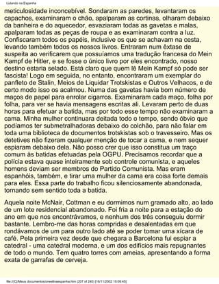 Lutando na Espanha

meticulosidade inconcebível. Sondaram as paredes, levantaram os
capachos, examinaram o chão, apalparam as cortinas, olharam debaixo
da banheira e do aquecedor, esvaziaram todas as gavetas e malas,
apalparam todas as peças de roupa e as examinaram contra a luz.
Confiscaram todos os papéis, inclusive os que se achavam na cesta,
levando também todos os nossos livros. Entraram num êxtase de
suspeita ao verificarem que possuíamos uma tradução francesa do Mein
Kampf de Hitler, e se fosse o único livro por eles encontrado, nosso
destino estaria selado. Está claro que quem lê Mein Kampf só pode ser
fascista! Logo em seguida, no entanto, encontraram um exemplar do
panfleto de Stalin, Meios de Liquidar Trotskistas e Outros Velhacos, e de
certo modo isso os acalmou. Numa das gavetas havia bom número de
maços de papel para enrolar cigarros. Examinaram cada maço, folha por
folha, para ver se havia mensagens escritas ali. Levaram perto de duas
horas para efetuar a batida, mas por todo esse tempo não examinaram a
cama. Minha mulher continuara deitada todo o tempo, sendo óbvio que
podíamos ter submetralhadoras debaixo do colchão, para não falar em
toda uma biblioteca de documentos trotskistas sob o travesseiro. Mas os
detetives não fizeram qualquer menção de tocar a cama, e nem sequer
espiaram debaixo dela. Não posso crer que isso constitua um traço
comum às batidas efetuadas pela OGPU. Precisamos recordar que a
polícia estava quase inteiramente sob controle comunista, e aqueles
homens deviam ser membros do Partido Comunista. Mas eram
espanhóis, também, e tirar uma mulher da cama era coisa forte demais
para eles. Essa parte do trabalho ficou silenciosamente abandonada,
tornando sem sentido toda a batida.
Aquela noite McNair, Cottman e eu dormimos num gramado alto, ao lado
de um lote residencial abandonado. Foi fria a noite para a estação do
ano em que nos encontrávamos, e nenhum dos três conseguiu dormir
bastante. Lembro-me das horas compridas e desalentadas em que
rondávamos de um para outro lado até se poder tomar uma xícara de
café. Pela primeira vez desde que chegara a Barcelona fui espiar a
catedral - uma catedral moderna, e um dos edifícios mais repugnantes
de todo o mundo. Tem quatro torres com ameias, apresentando a forma
exata de garrafas de cerveja.


file:///C|/Meus documentos/orwellnaespanha.htm (207 of 240) [16/11/2002 19:09:45]
 
