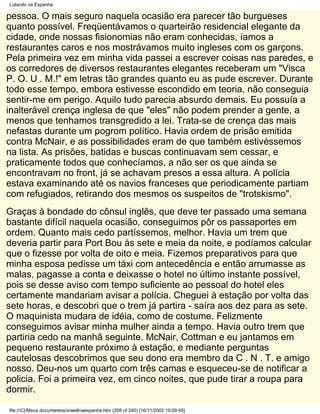 Lutando na Espanha

pessoa. O mais seguro naquela ocasião era parecer tão burgueses
quanto possível. Freqüentávamos o quarteirão residencial elegante da
cidade, onde nossas fisionomias não eram conhecidas, íamos a
restaurantes caros e nos mostrávamos muito ingleses com os garçons.
Pela primeira vez em minha vida passei a escrever coisas nas paredes, e
os corredores de diversos restaurantes elegantes receberam um "Visca
P. O. U . M.!" em letras tão grandes quanto eu as pude escrever. Durante
todo esse tempo, embora estivesse escondido em teoria, não conseguia
sentir-me em perigo. Aquilo tudo parecia absurdo demais. Eu possuía a
inalterável crença inglesa de que "eles" não podem prender a gente, a
menos que tenhamos transgredido a lei. Trata-se de crença das mais
nefastas durante um pogrom político. Havia ordem de prisão emitida
contra McNair, e as possibilidades eram de que também estivéssemos
na lista. As prisões, batidas e buscas continuavam sem cessar, e
praticamente todos que conhecíamos, a não ser os que ainda se
encontravam no front, já se achavam presos a essa altura. A polícia
estava examinando até os navios franceses que periodicamente partiam
com refugiados, retirando dos mesmos os suspeitos de "trotskismo".
Graças à bondade do cônsul inglês, que deve ter passado uma semana
bastante difícil naquela ocasião, conseguimos pôr os passaportes em
ordem. Quanto mais cedo partíssemos, melhor. Havia um trem que
deveria partir para Port Bou às sete e meia da noite, e podíamos calcular
que o fizesse por volta de oito e meia. Fizemos preparativos para que
minha esposa pedisse um táxi com antecedência e então arrumasse as
malas, pagasse a conta e deixasse o hotel no último instante possível,
pois se desse aviso com tempo suficiente ao pessoal do hotel eles
certamente mandariam avisar a polícia. Cheguei à estação por volta das
sete horas, e descobri que o trem já partira - saíra aos dez para as sete.
O maquinista mudara de idéia, como de costume. Felizmente
conseguimos avisar minha mulher ainda a tempo. Havia outro trem que
partiria cedo na manhã seguinte. McNair, Cottman e eu jantamos em
pequeno restaurante próximo à estação, e mediante perguntas
cautelosas descobrimos que seu dono era membro da C . N . T. e amigo
nosso. Deu-nos um quarto com três camas e esqueceu-se de notificar a
policia. Foi a primeira vez, em cinco noites, que pude tirar a roupa para
dormir.

file:///C|/Meus documentos/orwellnaespanha.htm (209 of 240) [16/11/2002 19:09:45]
 