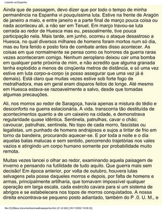 Lutando na Espanha


Ainda que de passagem, devo dizer que por todo o tempo de minha
permanência na Espanha vi pouquíssima luta. Estive na frente de Aragón
de janeiro a maio, e entre janeiro e a parte final de março pouca coisa ou
nada aconteceu ali, a não ser em Teruel. Em março travou-se luta
cerrada ao redor de Huesca mas eu, pessoalmente, tive pouca
participação nela. Mais tarde, em junho, ocorreu o ataque desastroso a
Huesca, no qual diversos milhares de homens foram mortos num só dia,
mas eu fora ferido e posto fora de combate antes disso acontecer. As
coisas em que normalmente se pensa como os horrores da guerra raras
vezes aconteceram comigo. Nenhum aeroplano deixou cair uma bomba
em qualquer parte próxima de mim, e não acredito que alguma granada
tenha explodido a menos de cinqüenta metros de distância, e só uma vez
estive em luta corpo-a-corpo (e posso assegurar que uma vez já é
demais). Está claro que muitas vezes estive sob forte fogo de
metralhadora, mas em geral eram disparos feitos de longe. Até mesmo
em Huesca estava-se razoavelmente a salvo, desde que tomadas
algumas precauções.
Ali, nos morros ao redor de Saragoça, havia apenas a mistura do tédio e
desconforto na guerra estacionária. A vida. transcorria tão destituída de
acontecimentos quanto a de um caixeiro na cidade, e demonstrava
regularidade quase idêntica. Sentinela, patrulhas, cavar o chão;
cavoucar, patrulhas, sentinela. No topo de cada morro, fascistas ou
legalistas, um punhado de homens andrajosos e sujos a tiritar de frio em
torno da bandeira, procurando aquecer-se. E por toda a noite e o dia
aquelas balas malucas e sem sentido, percorrendo trajetórias nos vales
vazios e atingindo um corpo humano somente por probabilidade muito
remota.
Muitas vezes lancei o olhar ao redor, examinando aquela paisagem de
inverno e pensando na futilidade de tudo aquilo. Que guerra mais sem
decisão! Em época anterior, por volta de outubro, houvera lutas
selvagens pela posse daqueles morros e depois, por falta de homens e
armas, principalmente artilharia, que tornavam impossível qualquer
operação em larga escala, cada exército cavara para si um sistema de
abrigos e se estabelecera nos topos de morros conquistados. A nossa
direita encontrava-se pequeno posto adiantado, também do P .0. U. M., e

file:///C|/Meus documentos/orwellnaespanha.htm (21 of 240) [16/11/2002 19:09:33]
 