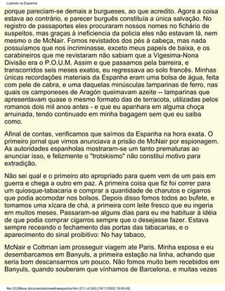 Lutando na Espanha

porque pareciam-se demais a burgueses, ao que acredito. Agora a coisa
estava ao contrário, e parecer burguês constituía a única salvação. No
registro de passaportes eles procuraram nossos nomes no fichário de
suspeitos, mas graças à ineficiencia da policia eles não estavam lá, nem
mesmo o de McNair. Fomos revistados dos pés à cabeça, mas nada
possuíamos que nos incriminasse, exceto meus papeis de baixa, e os
carabineiros que me revistaram não sabiam que a Vigesima-Nona
Divisão era o P.O.U.M. Assim e que passamos pela barreira, e
transcorridos seis meses exatos, eu regressava ao solo francês. Minhas
únicas recordações materiais da Espanha eram uma bolsa de água, feita
com pele de cabra, e uma daquelas minúsculas lamparinas de ferro, nas
quais os camponeses de Aragón queimavam azeite -- lamparinas que
apresentavam quase o mesmo formato das de terracota, utilizadas pelos
romanos dois mil anos antes - e que eu apanhara em alguma choça
arruinada, tendo continuado em minha bagagem sem que eu saiba
como.
Afinal de contas, verificamos que saímos da Espanha na hora exata. O
primeiro jornal que vimos anunciava a prisão de McNair por espionagem.
As autoridades espanholas mostraram-se um tanto prematuras ao
anunciar isso, e felizmente o "trotskismo" não constitui motivo para
extradição.
Não sei qual e o primeiro ato apropriado para quem vem de um pais em
guerra e chega a outro em paz. A primeira coisa que fiz foi correr para
um quiosque-tabacaria e comprar a quantidade de charutos e cigarros
que podia acomodar nos bolsos. Depois disso fomos todos ao bufete, e
tomamos uma xícara de chá, a primeira com leite fresco que eu ingeria
em muitos meses. Passaram-se alguns dias para eu me habituar à idéia
de que podia comprar cigarros sempre que o desejasse fazer. Estava
sempre receando o fechamento das portas das tabacarias, e o
aparecimento do sinal proibitivo: No hay tabaco,
McNair e Cottman iam prosseguir viagem ate Paris. Minha esposa e eu
desembarcamos em Banyuls, a primeira estação na linha, achando que
seria bom descansarmos um pouco. Não fomos muito bem recebidos em
Banyuls, quando souberam que vínhamos de Barcelona, e muitas vezes

file:///C|/Meus documentos/orwellnaespanha.htm (211 of 240) [16/11/2002 19:09:45]
 