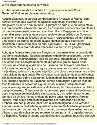 Lutando na Espanha

vi-me envolvido na mesma conversa:
- Então vocês vem da Espanha? Em que lado estavam? Com o
Governo? Oh! - e surgia acentuada frieza.
Aquela cidadezinha parecia compactamente favorável a Franco, com
certeza devido aos diversos refugiados espanhóis fascistas que
chegavam ali de vez em quando. O garçom no café que eu freqüentava
era um espanhol a favor de Franco, e costumava brindar-me com olhares
de desprezo enquanto servia o aperitivo. Já em Perpignan as coisas
eram diferentes, pois o lugar estava repleto de partidários do Governo
espanhol, e todas as facções se achavam representadas ali, em cabala
uma contra as outras, de modo quase idêntico ao que ocorria em
Barcelona. Havia certo café no qual a palavra "P. O. U. M." granjeava
imediatamente a amizade dos franceses e o sorriso do garçom.
Acho que ficamos três dias em Banyuls, e para mim foi uma ocasião de
estranha inquietação. Naquela pequena cidade de pescadores, distante
das bombas, metralhadoras, filas de gêneros, propaganda e intriga,
devíamos sentir-nos profundamente aliviados e gratos. Nada disso
ocorreu. As coisas que víramos na Espanha não ficavam para trás e
entravam na proporção justa, agora que estávamos distante delas; ao
invés disso, voltavam a nossos espíritos com vigor e mostravam-se muito
mais vividas do que antes. Pensávamos, conversávamos e sonhávamos
constantemente sobre a Espanha, Meses antes dizíamos a nós mesmos
que "quando sairmos da Espanha" iremos para algum lugar ao lado do
Mediterrâneo e lá ficaremos algum tempo, e talvez pesquemos um
pouco, mas agora que estávamos ali, tudo aquilo não passava de tédio e
desapontamento. O tempo esfriara, um vento persistente vinha do mar, a
água mostrava-se descolorida e encapelada, e ao redor do porto uma
camada de cinzas, rolhas e tripas de peixe batia nas pedras. Parece
loucura, mas o que ambos desejávamos era regressar à Espanha.
Embora isso não pudesse fazer bem a pessoa alguma, e na verdade
apenas causaria muito dano, queríamos ambos ter ficado lá, prisioneiros
juntamente com os demais. Acho que não consegui demonstrar, nestas
páginas, grande coisa do que representaram, para mim, aqueles meses
na Espanha. Registrei alguns acontecimentos externos, mas não consigo

file:///C|/Meus documentos/orwellnaespanha.htm (212 of 240) [16/11/2002 19:09:45]
 