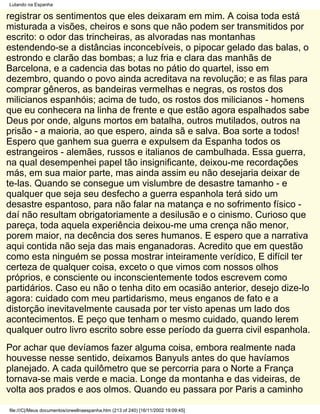 Lutando na Espanha

registrar os sentimentos que eles deixaram em mim. A coisa toda está
misturada a visões, cheiros e sons que não podem ser transmitidos por
escrito: o odor das trincheiras, as alvoradas nas montanhas
estendendo-se a distâncias inconcebíveis, o pipocar gelado das balas, o
estrondo e clarão das bombas; a luz fria e clara das manhãs de
Barcelona, e a cadencia das botas no pátio do quartel, isso em
dezembro, quando o povo ainda acreditava na revolução; e as filas para
comprar gêneros, as bandeiras vermelhas e negras, os rostos dos
milicianos espanhóis; acima de tudo, os rostos dos milicianos - homens
que eu conhecera na linha de frente e que estão agora espalhados sabe
Deus por onde, alguns mortos em batalha, outros mutilados, outros na
prisão - a maioria, ao que espero, ainda sã e salva. Boa sorte a todos!
Espero que ganhem sua guerra e expulsem da Espanha todos os
estrangeiros - alemães, russos e italianos de cambulhada. Essa guerra,
na qual desempenhei papel tão insignificante, deixou-me recordações
más, em sua maior parte, mas ainda assim eu não desejaria deixar de
te-las. Quando se consegue um vislumbre de desastre tamanho - e
qualquer que seja seu desfecho a guerra espanhola terá sido um
desastre espantoso, para não falar na matança e no sofrimento físico -
daí não resultam obrigatoriamente a desilusão e o cinismo. Curioso que
pareça, toda aquela experiência deixou-me uma crença não menor,
porem maior, na decência dos seres humanos. E espero que a narrativa
aqui contida não seja das mais enganadoras. Acredito que em questão
como esta ninguém se possa mostrar inteiramente verídico, E difícil ter
certeza de qualquer coisa, exceto o que vimos com nossos olhos
próprios, e consciente ou inconscientemente todos escrevem como
partidários. Caso eu não o tenha dito em ocasião anterior, desejo dize-lo
agora: cuidado com meu partidarismo, meus enganos de fato e a
distorção inevitavelmente causada por ter visto apenas um lado dos
acontecimentos. E peço que tenham o mesmo cuidado, quando lerem
qualquer outro livro escrito sobre esse período da guerra civil espanhola.
Por achar que devíamos fazer alguma coisa, embora realmente nada
houvesse nesse sentido, deixamos Banyuls antes do que havíamos
planejado. A cada quilômetro que se percorria para o Norte a França
tornava-se mais verde e macia. Longe da montanha e das videiras, de
volta aos prados e aos olmos. Quando eu passara por Paris a caminho

file:///C|/Meus documentos/orwellnaespanha.htm (213 of 240) [16/11/2002 19:09:45]
 
