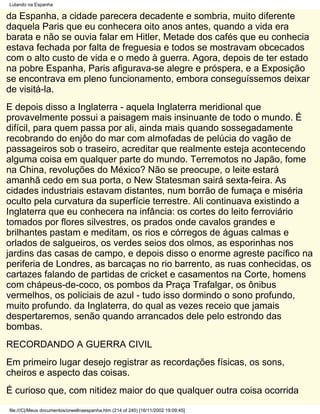 Lutando na Espanha

da Espanha, a cidade parecera decadente e sombria, muito diferente
daquela Paris que eu conhecera oito anos antes, quando a vida era
barata e não se ouvia falar em Hitler, Metade dos cafés que eu conhecia
estava fechada por falta de freguesia e todos se mostravam obcecados
com o alto custo de vida e o medo à guerra. Agora, depois de ter estado
na pobre Espanha, Paris afigurava-se alegre e próspera, e a Exposição
se encontrava em pleno funcionamento, embora conseguíssemos deixar
de visitá-la.
E depois disso a Inglaterra - aquela Inglaterra meridional que
provavelmente possui a paisagem mais insinuante de todo o mundo. É
difícil, para quem passa por ali, ainda mais quando sossegadamente
recobrando do enjôo do mar com almofadas de pelúcia do vagão de
passageiros sob o traseiro, acreditar que realmente esteja acontecendo
alguma coisa em qualquer parte do mundo. Terremotos no Japão, fome
na China, revoluções do México? Não se preocupe, o leite estará
amanhã cedo em sua porta, o New Statesman sairá sexta-feira. As
cidades industriais estavam distantes, num borrão de fumaça e miséria
oculto pela curvatura da superfície terrestre. Ali continuava existindo a
Inglaterra que eu conhecera na infância: os cortes do leito ferroviário
tomados por flores silvestres, os prados onde cavalos grandes e
brilhantes pastam e meditam, os rios e córregos de águas calmas e
orlados de salgueiros, os verdes seios dos olmos, as esporinhas nos
jardins das casas de campo, e depois disso o enorme agreste pacífico na
periferia de Londres, as barcaças no rio barrento, as ruas conhecidas, os
cartazes falando de partidas de cricket e casamentos na Corte, homens
com chápeus-de-coco, os pombos da Praça Trafalgar, os ônibus
vermelhos, os policiais de azul - tudo isso dormindo o sono profundo,
muito profundo. da Inglaterra, do qual as vezes receio que jamais
despertaremos, senão quando arrancados dele pelo estrondo das
bombas.
RECORDANDO A GUERRA CIVIL
Em primeiro lugar desejo registrar as recordações físicas, os sons,
cheiros e aspecto das coisas.
É curioso que, com nitidez maior do que qualquer outra coisa ocorrida
file:///C|/Meus documentos/orwellnaespanha.htm (214 of 240) [16/11/2002 19:09:45]
 