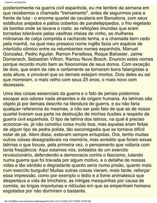 Lutando na Espanha

posteriormente na guerra civil espanhola, eu me lembre da semana em
que recebemos o chamado "treinamento", antes de seguirmos para a
frente de luta - o enorme quartel de cavalaria em Barcelona, com seus
estábulos arejados e pátios cobertos de paralelepípedos, o frio regelado
da bomba onde se lavava o rosto, as refeições imundas que eram
tornadas toleráveis pelas vasilhas cheias de vinho, as mulheres
milicianas de calça comprida e rachando lenha, e a chamada bem cedo
pela manhã, na qual meu prosaico nome inglês fazia um espécie de
interlúdio cômico entre os retumbantes nomes espanhóis, Manuel
Gonzalez, Pedro Aguilar, Ramon Fenellosa, Roque Balíaster, Jaime
Domenech, Sebastian Viltron, Ramou Nuvo Bosch. Enuncio estes nomes
porque recordo muito bem as fisionomias de seus donos. Com exceção
de dois, que eram da rale e certamente se tornaram bons falangistas a
esta altura, e provável que os demais estejam mortos. Dois deles eu sei
que morreram, o mais velho com seus 25 anos, o mais novo com
dezesseis.
Uma das coisas essenciais da guerra e o fato de jamais podermos
escapar aos odores nada atraentes e de origem humana. As latrinas são
objeto já por demais descrito na literatura de guerra, e eu não faria
qualquer referencia às mesmas, a não ser pelo fato de que as de nosso
quartel tiveram sua parte na destruição de minhas ilusões a respeito da
guerra civil espanhola. O tipo de latrina dos latinos, na qual é preciso
acococar-se, já não constitui coisa muito boa, mas aquelas eram feitas
de algum tipo de pedra polida, tão escorregadia que se tornava difícil
estar de pé. Alem disso, estavam sempre entupidas. Ora, tenho muitas
outras coisas desagradáveis na memória, mas acredito que foram essas
latrinas o que trouxe, pela primeira vez, o pensamento que voltaria com
tanta freqüência: Aqui estamos nós, soldados de um exercito
revolucionário, defendendo a democracia contra o fascismo, lutando
numa guerra que foi travada por algum motivo, e o detalhe de nossas
vidas e tão sórdido e degradante quanto seria numa prisão, quanto mais
num exercito burguês! Muitas outras coisas vieram, mais tarde, reforçar
essa impressão, como por exemplo o tédio e a fome animalesca que
despertava a vida de trincheira, as intrigas mesquinhas por causa de
comida, as brigas importunas e ridículas em que se empenham homens
esgotados por não dormirem o bastante.

file:///C|/Meus documentos/orwellnaespanha.htm (215 of 240) [16/11/2002 19:09:45]
 