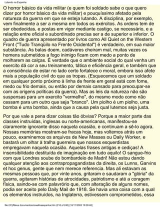 Lutando na Espanha

O horror básico da vida militar (e quem foi soldado sabe o que quero
dizer por horror básico da vida militar) e pouquíssimo afetado pela
natureza da guerra em que se esteja lutando. A disciplina, por exemplo,
vem finalmente a ser a mesma em todos os exércitos. As ordens tem de
ser obedecidas, e postas em vigor mediante castigo, se necessário, e a
relação entre oficial e subordinado precisa ser a de superior e inferior. O
quadro de guerra apresentado por livros como All Quiet on the Western
Front ("Tudo Tranqüilo na Frente Ocidental") é verdadeiro, em sua maior
substância. As balas doem, cadáveres cheiram mal, muitas vezes os
homens submetidos a fogo inimigo ficam com medo a ponto de
molharem as calças. É verdade que o ambiente social do qual venha um
exercito dá cor a seu treinamento, tática e eficiência geral, e também que
a consciência de estar no lado certo fortalece o moral, embora isso afete
mais a população civil do que as tropas. (Esquecemos que um soldado
em qualquer ponto próximo à linha de frente em geral está com fome,
medo ou frio demais, ou então por demais cansado para preocupar-se
com as origens políticas da guerra). Mas as leis da natureza não são
suspensas para um exercito "vermelho", do mesmo modo como não
cessam para um outro que seja "branco". Um piolho é um piolho, uma
bomba é uma bomba, ainda que a causa pela qual lutemos seja justa.
Por que vale a pena dizer coisas tão óbvias? Porque a maior parte das
classes instruídas, inglesas ou norte-americanas, manifestou-se
claramente ignorante disso naquela ocasião, e continuam a sê-lo agora.
Nossas memórias mostram-se fracas hoje, mas voltemos atrás um
pouco, examinemos os arquivos de New Masses ou Daily Worker, e
bastará um olhar à tralha guerreira que nossos esquerdistas
empregavam naquela ocasião. Aquelas frases antigas e cediças! A
insensibilidade destituída de imaginação em tudo aquilo! O sangue-frio
com que Londres soube do bombardeio de Madri! Não estou dando
qualquer atenção aos contrapropagandistas da direita, os Lunns, Garvins
et hoc genus, gente que nem merece referencia. Mas ali estavam as
mesmas pessoas que, por vinte anos, gritaram e saudaram a "glória" da
guerra, agitaram histórias de atrocidades, patriotismo e até a coragem
física, saindo-se com palavrório que, com alteração de alguns nomes,
podia ser aceito pelo Daily Mail de 1918. Se havia uma coisa com a qual
os elementos instruídos, na Inglaterra, estivessem comprometidos, essa

file:///C|/Meus documentos/orwellnaespanha.htm (216 of 240) [16/11/2002 19:09:46]
 