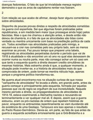 Lutando na Espanha

doenças fedorentas. O fato de que tal trivialidade mereça registro
demonstra o que os anos de capitalismo rentier nos fizeram.
2
Com relação ao que acabo de afirmar, desejo fazer alguns comentários
sobre atrocidades.
Disponho de poucas provas diretas a respeito de atrocidades cometidas
na guerra civil espanhola. Sei que algumas foram praticadas pelos
republicanos, e em medida bem maior (que prossegue ainda hoje) pelos
fascistas. Mas o que me chamou a atenção antes, e desde então não
deixou de chamá-la, é o fato de que as atrocidades são tidas como
verdade ou mentira unicamente com base na predileção política de cada
um. Todos acreditam nas atrocidades praticadas pelo inimigo, e
recusam-se a crer nas cometidas pelo seu próprio lado, sem ao menos
examinar as provas. Faz pouco tempo que preparei uma tabela,
registrando as atrocidades perpetradas durante o período que vai de
1918 à atualidade e não encontrei um só ano no qual elas deixassem de
ocorrer numa ou noutra parte, mas não consegui achar um só caso em
que tanto a esquerda quanto a direita dessem credito simultâneo às
mesmas histórias. Mais estranho ainda é que, a qualquer momento, a
situação pode inverter-se, e a história de atrocidades mais do que
comprovada de ontem, pode tornar-se mentira ridícula hoje, apenas
porque o programa político transformou-se.
Na guerra atual encontramo-nos na situação curiosa de que nossa
"campanha de atrocidades" foi levada a efeito, em grande parte, antes da
guerra começar e principalmente pela esquerda, formada por aquelas
pessoas que via de regra se orgulham de sua incredulidade. Naquele
mesmo período a direita, os propagandeadores de atrocidades de
1914-18, estava examinando a Alemanha nazista e recusando-se
terminantemente a ver qualquer mal ali. E depois, assim que a guerra
estourou, eram os pró-nazistas de ontem que repetiam histórias de
pavor, enquanto os antinazistas repentinamente se viam duvidando até
da existência de uma Gestapo. Tampouco era isso apenas o resultado
do Pacto Russo-Germânico. Devia-se, em parte, ao fato de que antes da
guerra a esquerda acreditara erroneamente que a Grã-Bretanha e a
file:///C|/Meus documentos/orwellnaespanha.htm (218 of 240) [16/11/2002 19:09:46]
 