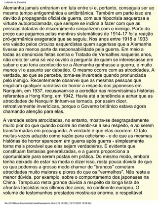 Lutando na Espanha

Alemanha jamais entrariam em luta entre si e, portanto, conseguia ser ao
mesmo tempo antigermânica e antibritânica. Também em parte isso era
devido à propaganda oficial de guerra, com sua hipocrisia asquerosa e
virtude autoproclamada, que sempre se inclina a fazer com que as
pessoas dotadas de discernimento simpatizem com o inimigo. Parte do
preço que pagamos pelas mentiras sistemáticas de 1914-17 foi a reação
pró-germânica exagerada que se seguiu. Nos anos entre 1918 e 1933
era vaiado pelos círculos esquerdistas quem sugerisse que a Alemanha
tivesse ao menos parte da responsabilidade pela guerra. Em meio a
todas as denúncias feitas contra o Tratado de Versalhes naqueles anos,
não creio ter uma só vez ouvido a pergunta de quem se interessasse em
saber o que teria acontecido se a Alemanha ganhasse a guerra, e muito
menos vi o assunto ser debatido. O mesmo ocorre com as atrocidades. A
verdade, ao que se percebe, torna-se inverdade quando pronunciada
pelo inimigo. Recentemente observei que as mesmas pessoas que
engoliam qualquer narrativa de horror a respeito dos japoneses em
Nanquim, em 1937, recusavam-se a acreditar nas mesmíssimas histórias
referentes a Hong Kong, em 1942. Havia até a tendência a achar que as
atrocidades de Nanquim tinham-se tornado, por assim dizer,
retroativamente inverídicas, porque o Governo britânico estava agora
chamando atenção para elas.
A verdade sobre atrocidades, no entanto, mostra-se desgraçadamente
muito pior do que quando ocorre ao mentir-se a seu respeito, e ao serem
transformadas em propaganda. A verdade é que elas ocorrem. O fato
muitas vezes aduzido como razão para ceticismo - o de que as mesmas
histórias de horror aparecem em guerra após guerra - simplesmente
torna mais provável que elas sejam verdadeiras. É evidente que
constituam fantasias generalizadas, e a guerra proporciona a
oportunidade para serem postas em prática. Do mesmo modo, embora
tenha deixado de estar na moda o dizer isso, resta pouca dúvida de que
os que podemos a grosso modo chamar de "brancos" cometam
atrocidades muito maiores e piores do que os "vermelhos". Não resta a
menor dúvida, por exemplo, sobre o comportamento dos japoneses na
China. Tampouco resta grande dúvida a respeito da longa lista de
afrontas fascistas nos últimos dez anos, no continente europeu. O
volume de testemunhos prestados mostra-se enorme, e respeitável

file:///C|/Meus documentos/orwellnaespanha.htm (219 of 240) [16/11/2002 19:09:46]
 