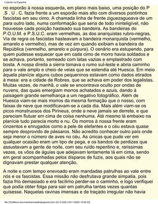 Lutando na Espanha

no esporão à nossa esquerda, em plano mais baixo, uma posição do P
.S . U . C. fazia frente a um esporão mais alto com diversos pontinhos
fascistas em seu cimo. A chamada linha de frente ziguezagueava de um
para outro lado, numa conformação que seria de todo ininteligível, não
houvesse cada posição hasteado sua bandeira. As bandeiras do
P.O.U.M. e P.S.U.C. eram vermelhas, as dos anarquistas rubro-negras.
Via de regra os fascistas hasteavam a bandeira monarquista (vermelho,
amarelo e vermelho), mas de vez em quando exibiam a bandeira da
República (vermelho, amarelo e púrpura). O cenário era estupendo, para
quem pudesse esquecer que em cada cimo de morro havia soldados e
se achava, portanto, semeado com latas vazias e emplastrado com
bosta. A nossa direita a sierra tomava o rumo sul-leste e abria caminho
para o vale amplo e cheio de veias que se estendia até Huesca. Em meio
àquela planície alguns cubos pequeninos estavam como dados atirados
à mesa: era a cidade de Robres, que se achava em poder dos legalistas.
Muitas vezes, de manhã, o vale se encontrava oculto por ondas de
nuvens, das quais emergiam morros achatados e azuis, dando à
paisagem grande semelhança a um negativo fotográfico. Além de
Huesca viam-se mais morros da mesma formação que o nosso, com
faixas de neve que modificavam-se a cada dia. Mais além viam-se os
picos monstruosos dos Pirineus, onde a neve jamais se derrete, e que
pareciam flutuar em cima de coisa nenhuma. Até mesmo lá embaixo na
planície tudo parecia morto e nu. Os morros à nossa frente eram
cinzentos e enrugados como a pele de elefantes e o céu estava quase
sempre desprovido de pássaros. Não acredito conhecer outro país onde
seja menor o número de aves no céu. As únicas que pude ver em
qualquer ocasião eram um tipo de pega, e os bandos de perdizes que
assustavam a gente de noite, com seu ruído repentino e, rarissimas
vezes, os vôos de águias que adejavam lentamente lá em cima, sendo
em geral acompanhadas pelos disparos de fuzis, aos quais não se
dignavam prestar qualquer atenção.
A noite e com tempo enevoado eram mandadas patrulhas ao vale entre
nós e os fascistas. Essa missão não desfrutava grande simpatia, pois
fazia frio demasiado e era facílimo perder-se o caminho, e logo verifiquei
que podia obter folga para sair em patrulha tantas vezes quantas
quisesse. Naquelas ravinas imensas e de traçado irregular não havia

file:///C|/Meus documentos/orwellnaespanha.htm (22 of 240) [16/11/2002 19:09:33]
 