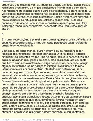 Lutando na Espanha

proporção dos mesmos vem da imprensa e rádio alemães. Essas coisas
realmente acontecem, e é o que precisamos fixar de modo bem claro.
Aconteceram até mesmo quando Lord Halifax disse que eram verdade. A
violação de mulheres e carnificina nas cidades chinesas, as torturas nos
porões da Gestapo, os idosos professores judeus atirados em sentinas, o
metralhamento de refugiados nas estradas espanholas - tudo isso
ocorreu, e não ocorreu com menor intensidade apenas porque o Daily
Telegraph tenha, repentinamente, descoberto isso, com cinco anos de
atraso.
3
Em duas recordações, a primeira sem provar qualquer coisa definida, e a
segunda proporcionando, a meu ver, certa percepção da atmosfera de
um período revolucionário:
Bem cedo, em certa manhã, outro homem e eu saímos para caçar
fascistas nas trincheiras ao redor de Huesca. A linha deles e a nossa
distavam uns trezentos metros uma da outra, pelo que nossos fuzis não
podiam funcionar com grande precisão, mas deslizando até um ponto
que ficava a uns cem metros do inimigo poderíamos, com sorte, atingir
alguém por uma lacuna no parapeito inimigo. Infelizmente o terreno
intermediário era um campo plano, plantado com beterrabas, sem
cobertura alguma exceto algumas valas, tornando-se necessário sair
enquanto ainda estava escuro e regressar logo depois do amanhecer,
antes de a luz tornar-se demasiada. Dessa feita não surgiram fascistas, e
ficamos tempo demais, sendo apanhados pela alvorada. Estávamos
numa vala, mas atrás de nós havia duzentos metros de terreno plano
onde não se dispunha de cobertura sequer para um coelho. Estávamos
ainda procurando juntar coragem para correr e atravessar aquele
espaço, quando um clamor e assovios na trincheira fascista veio
anunciar que alguns aeroplanos nossos estavam-se aproximando. Nesse
momento um homem, que presumivelmente levava mensagem a um
oficial, saltou da trincheira e correu por cima do parapeito, bem à nossa
vista. Estava semivestido, e segurava as calças com ambas as mãos
enquanto corria. Deixei de atirar nele. É bem verdade que sou mau
atirador e não deveria atingir um homem correndo, a cem metros de

file:///C|/Meus documentos/orwellnaespanha.htm (220 of 240) [16/11/2002 19:09:46]
 