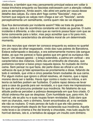 Lutando na Espanha

distância, e também que meu pensamento principal estava em voltar à
nossa trincheira enquanto os fascistas estivessem com a atenção voltada
para os aeroplanos. Ainda assim, não atirei em parte por causa desse
detalhe das calças. Eu viera abrir fogo contra "fascistas", mas um
homem que segura as calças nem chega a ser um "fascista", sendo
perceptivelmente um semelhante, contra quem não se vai disparar.
Que fica demonstrado por incidente assim? Não se trata de grande
coisa, pois é o tipo de ocorrência constante em todas as guerras. O outro
incidente é diferente, e não creio que ao narrá-lo possa fazer com que se
torne comovente para o leitor, mas peço acreditar que o foi para mim,
como incidente característico da atmosfera moral de um determinado
momento.
Um dos recrutas que vieram ter conosco enquanto eu estava no quartel
era um rapaz de olhar esgazeado, vindo das ruas pobres de Barcelona.
Estava esfarrapado e descalço, e era extremamente moreno (de sangue
árabe, ao que me parece) e fazia gestos que em geral os europeus não
fazem. Um desses gestos - o braço estendido, a palma em vertical – era
característico dos indianos. Certo dia um embrulho de charutos, que
podíamos comprar a baixo preço naquela época, foi roubado de minha
cama. Sem pensar no que fazia, dei parte disso ao oficial e um dos
velhacos de que já falei apresentou-se prontamente e disse, faltando de
todo à verdade, que vinte e cinco pesetas foram roubadas de sua cama.
Por algum motivo que ignoro o oficial resolveu, ali mesmo, que o rapaz
moreno devia ser o ladrão. Havia rigor contra o roubo na milícia, e em
teoria os ladrões podiam ser fuzilados. O pobre rapaz deixou-se levar
para a casa da guarda para ser revistado, e o que mais me impressionou
foi que ele mal procurou protestar sua inocência. No fatalismo de sua
atitude podia-se perceber a pobreza desesperada em que fora criado. O
oficial ordenou-lhe que se despisse. Com humildade que, para mim, foi
horrível, ele se pôs nu e suas roupas foram revistadas. Está claro que
nem os charutos, nem o dinheiro, foram encontrados ali, e na verdade
ele não os roubara. O mais penoso de tudo é que ele não pareceu
menos envergonhado depois de ficar esclarecida sua inocência. Aquela
noite levei-o ao cinema e lhe dei brandy e chocolate, mas tudo aquilo foi
horrível demais, isto é, a tentativa de apagar um insulto com dinheiro.

file:///C|/Meus documentos/orwellnaespanha.htm (221 of 240) [16/11/2002 19:09:46]
 