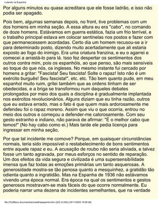 Lutando na Espanha

Por alguns minutos eu quase acreditara que ele fosse ladrão, e isso não
podia ser apagado.
Pois bem, algumas semanas depois, no front, tive problemas com um
dos homens em minha seção. A essa altura eu era "cabo", no comando
de doze homens. Estávamos em guerra estática, fazia um frio terrível, e
o trabalho principal estava em colocar sentinelas nos postos e fazer com
que permanecessem acordadas. Certo dia um homem recusou-se a ir
para determinado posto, dizendo muito acertadamente que ali estaria
exposto ao fogo do inimigo. Era uma criatura franzina, e eu o agarrei e
comecei a arrastá-lo para lá. Isso fez despertar os sentimentos dos
outros contra mim, pois os espanhóis, ao que penso, são mais sensíveis
ao toque do que nós, os ingleses. No mesmo instante fui cercado por
homens a gritar: "Fascista! Seu fascista! Solte o rapaz! Isto não é um
exército burguês! Seu fascista!", etc. etc. Tão bem quanto pude, em meu
espanhol muito ruim, gritei também que as ordens tinham de ser
obedecidas, e a briga se transformou num daqueles debates
prolongados por meio dos quais a disciplina é gradualmente implantada
nos exércitos revolucionários. Alguns diziam que eu tinha razão, outros
que eu estava errado, mas o fato é que quem mais ardorosamente me
defendeu foi o rapaz moreno. Assim que viu o que ocorria, entrou no
meio dos outros e começou a defender-me calorosamente. Com seu
gesto estranho e indiano, não parava de afirmar: "É o melhor cabo que
temos!" (No hay cabo como ei.) Mais tarde ele pedia licença para
ingressar em minha seção.
Por que tal incidente me comove? Porque, em quaisquer circunstâncias
normais, teria sido impossível o restabelecimento de bons sentimentos
entre aquele rapaz e eu. A acusação de roubo não seria aliviada, e talvez
fosse um tanto agravada, por meus esforços no sentido de reparação.
Um dos efeitos da vida segura e civilizada é uma supersensibílidade
imensa que faz todas as emoções primárias um tanto asquerosas. A
generosidade mostra-se tão penosa quanto a mesquinhez, a gratidão tão
odienta quanto a ingratidão. Mas na Espanha de 1936 não estávamos
vivendo uma época normal. Era época na qual os sentimentos e gestos
generosos mostravam-se mais fáceis do que ocorre normalmente. Eu
poderia narrar uma dezena de incidentes semelhantes, que na verdade

file:///C|/Meus documentos/orwellnaespanha.htm (222 of 240) [16/11/2002 19:09:46]
 