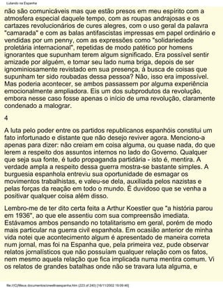 Lutando na Espanha

não são comunicáveis mas que estão presos em meu espírito com a
atmosfera especial daquele tempo, com as roupas andrajosas e os
cartazes revolucionários de cures alegres, com o uso geral da palavra
"camarada" e com as balas antifascistas impressas em papel ordinário e
vendidas por um penny, com as expressões como "solidariedade
proletária internacional", repetidas de modo patético por homens
ignorantes que supunham terem algum significado. Era possível sentir
amizade por alguém, e tomar seu lado numa briga, depois de ser
ignominiosamente revistado em sua presença, à busca de coisas que
supunham ter sido roubadas dessa pessoa? Não, isso era impossível.
Mas poderia acontecer, se ambos passassem por alguma experiência
emocionalmente ampliadora. Eis um dos subprodutos da revolução,
embora nesse caso fosse apenas o início de uma revolução, claramente
condenado a malograr.
4
A luta pelo poder entre os partidos republicanos espanhóis constitui um
fato infortunado e distante que não desejo reviver agora. Menciono-a
apenas para dizer: não creiam em coisa alguma, ou quase nada, do que
lerem a respeito dos assuntos internos no lado do Governo. Qualquer
que seja sua fonte, é tudo propaganda partidária - isto é, mentira. A
verdade ampla a respeito dessa guerra mostra-se bastante simples. A
burguesia espanhola entreviu sua oportunidade de esmagar os
movimentos trabalhistas, e valeu-se dela, auxiliada pelos nazistas e
pelas forças da reação em todo o mundo. É duvidoso que se venha a
positivar qualquer coisa além disso.
Lembro-me de ter dito certa feita a Arthur Koestler que "a história parou
em 1936", ao que ele assentiu com sua compreensão imediata.
Estávamos ambos pensando no totalitarismo em geral, porém de modo
mais particular na guerra civil espanhola. Em ocasião anterior de minha
vida notei que acontecimento algum é apresentado de maneira correta
num jornal, mas foi na Espanha que, pela primeira vez, pude observar
relatos jornalísticos que não possuíam qualquer relação com os fatos,
nem mesmo aquela relação que fica implicada numa mentira comum. Vi
os relatos de grandes batalhas onde não se travara luta alguma, e

file:///C|/Meus documentos/orwellnaespanha.htm (223 of 240) [16/11/2002 19:09:46]
 