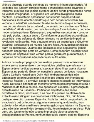 Lutando na Espanha

silêncio absoluto quando centenas de homens tinham sido mortos. Vi
soldados que lutaram corajosamente denunciados como covardes e
traidores, e outros que jamais ouviram um tiro sendo proclamados heróis
de vitórias imaginárias. E vi jornais em Londres divulgando essas
mentiras, e intelectuais apressados construindo superestruturas
emocionais sobre acontecimentos que nem sequer ocorreram. Na
verdade, vi a história sendo escrita não em termos do que acontecera,
mas do que deveria ter acontecido, de acordo com as diversas "linhas
partidárias". Ainda assim, por mais terrível que fosse tudo isso, de certo
modo nada importava. Estava preso a questões secundárias - como a
luta pelo poder, travada entre o Cominform e os partidos esquerdistas
espanhóis, e os esforços do Governo russo no sentido de impedir a
revolução na Espanha. Mas o quadro amplo da guerra que o Governo
espanhol apresentava ao mundo não era falso. As questões principais
eram as declaradas. Quanto aos fascistas e seus seguidores, jamais
poderiam chegar tão perto da verdade. Como poderiam enunciar seus
verdadeiros objetivos? Sua versão para a guerra era pura fantasia, e
naquelas circunstâncias não poderia ser outra coisa.
A única linha de propaganda que restava para nazistas e fascistas
estava em se apresentarem como patriotas cristãos que salvavam a
Espanha de uma ditadura russa. Isso acarretava fingir que a vida na
Espanha, na parte do Governo, constituía apenas um longo massacre
(vide o Catholic Herald ou o Daily Mail, embora esses dois não
passassem de brinquedo infantil diante dos órgãos continentais da
imprensa fascista), e envolvia exagero imenso na escala da intervenção
russa. De toda a pirâmide de mentiras formada pela imprensa católica e
reacionária de todo o mundo, cito apenas um exemplo - a presença de
exército russo na Espanha - Partidários devotados de Franco
acreditavam nisso, todos eles, e os cálculos quanto ao efetivo de tal
exército russo atingiam até quinhentos mil homens. Ora, não houve
qualquer exército russo na Espanha. Pode ter havido um punhado de
aviadores e outros técnicos, algumas centenas quando muito, mas
exército, não! Alguns milhares de estrangeiros que lutaram na Espanha,
para não falar em milhões de espanhóis, foram testemunhas disso. Pois
bem, seu testemunho não causou impressão alguma sobre os
propagandistas de Franco, nenhum dos quais pusera o pé na Espanha

file:///C|/Meus documentos/orwellnaespanha.htm (224 of 240) [16/11/2002 19:09:46]
 