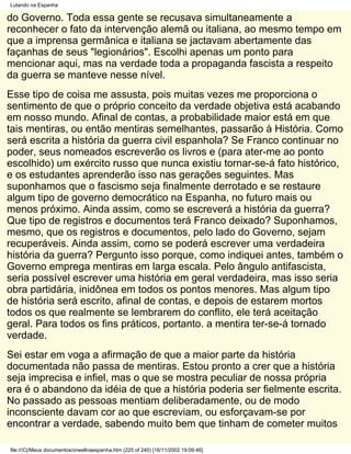 Lutando na Espanha

do Governo. Toda essa gente se recusava simultaneamente a
reconhecer o fato da intervenção alemã ou italiana, ao mesmo tempo em
que a imprensa germânica e italiana se jactavam abertamente das
façanhas de seus "legionários". Escolhi apenas um ponto para
mencionar aqui, mas na verdade toda a propaganda fascista a respeito
da guerra se manteve nesse nível.
Esse tipo de coisa me assusta, pois muitas vezes me proporciona o
sentimento de que o próprio conceito da verdade objetiva está acabando
em nosso mundo. Afinal de contas, a probabilidade maior está em que
tais mentiras, ou então mentiras semelhantes, passarão à História. Como
será escrita a história da guerra civil espanhola? Se Franco continuar no
poder, seus nomeados escreverão os livros e (para ater-me ao ponto
escolhido) um exército russo que nunca existiu tornar-se-á fato histórico,
e os estudantes aprenderão isso nas gerações seguintes. Mas
suponhamos que o fascismo seja finalmente derrotado e se restaure
algum tipo de governo democrático na Espanha, no futuro mais ou
menos próximo. Ainda assim, como se escreverá a história da guerra?
Que tipo de registros e documentos terá Franco deixado? Suponhamos,
mesmo, que os registros e documentos, pelo lado do Governo, sejam
recuperáveis. Ainda assim, como se poderá escrever uma verdadeira
história da guerra? Pergunto isso porque, como indiquei antes, também o
Governo emprega mentiras em larga escala. Pelo ângulo antifascista,
seria possível escrever uma história em geral verdadeira, mas isso seria
obra partidária, inidônea em todos os pontos menores. Mas algum tipo
de história será escrito, afinal de contas, e depois de estarem mortos
todos os que realmente se lembrarem do conflito, ele terá aceitação
geral. Para todos os fins práticos, portanto. a mentira ter-se-á tornado
verdade.
Sei estar em voga a afirmação de que a maior parte da história
documentada não passa de mentiras. Estou pronto a crer que a história
seja imprecisa e infiel, mas o que se mostra peculiar de nossa própria
era é o abandono da idéia de que a história poderia ser fielmente escrita.
No passado as pessoas mentiam deliberadamente, ou de modo
inconsciente davam cor ao que escreviam, ou esforçavam-se por
encontrar a verdade, sabendo muito bem que tinham de cometer muitos

file:///C|/Meus documentos/orwellnaespanha.htm (225 of 240) [16/11/2002 19:09:46]
 