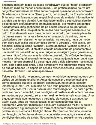 Lutando na Espanha

enganos; mas em todos os casos acreditavam que os "fatos" existissem
e fossem mais ou menos encontráveis. E na prática sempre houve um
conjunto considerável de fatos sobre os quais quase todos concordavam.
Se olharmos a história da última guerra, por exemplo, na Encyclopaedia
Britannica, verificaremos que respeitável soma de material informativo foi
extraída das fontes alemãs. Um historiador inglês e seu colega alemão
discordariam profundamente em muitas coisas, até mesmo em pontos
fundamentais, mas continuaria de pé aquele conjunto de, por assim
dizer, fatos neutros, no qual nenhum dos dois divergiria seriamente do
outro. É exatamente essa base comum de acordo, com sua implicação
de que os seres humanos são todos uma espécie de animal, que o
totalitarismo vem destruir. A teoria nazista, na verdade, nega de modo
bem claro que exista qualquer coisa como "a verdade". Não existe, por
exemplo, coisa tal como "Ciência". Existe apenas a "Ciência Alemã", a
"Ciência Judaica", etc. O objetivo contido nessa linha de pensamento é
um mundo de pesadelo no qual o Dirigente, ou algum grupo governante,
controla não só o futuro, mas também o passado. Se o Dirigente disser,
quanto a tal ou qual acontecimento, que o mesmo jamais ocorreu, é isso
mesmo - jamais ocorreu! Se disser que dois e dois são cinco - pois muito
bem, dois e dois são cinco. Essa perspectiva me amedronta muito mais
do que as bombas - e depois de nossas experiências nos últimos anos,
não estou fazendo uma afirmação frívola.
Talvez seja infantil, no entanto, ou mesmo mórbido, apavorarmo-nos com
visões de um futuro totalitário. Antes de cancelar o mundo totalitário
como pesadelo que não se poderá concretizar, no entanto, convém
lembrar que, em 1925, o mundo de hoje teria parecido um pesadelo sem
efetivação possível. Contra esse mundo fantasmagórico, no qual o preto
pode ser branco amanhã, e as condições atmosféricas de ontem possam
ser mudadas por decreto, só existem realmente duas salvaguardas. Uma
é que, por mais que neguemos a verdade, ela continua existindo, por
assim dizer, atrás de nossas costas, e por conseqüência não a
poderemos violar por modos que diminuam a eficiência militar. A outra é
que enquanto algumas partes da terra continuarem inconquistadas,
poderá ser sustentada a tradição liberal. Deixemos o fascismo, ou uma
combinação de fascismos diversos, conquistar o mundo, e essas duas
condições deixarão de existir. Nós, na Inglaterra, subestimamos o perigo

file:///C|/Meus documentos/orwellnaespanha.htm (226 of 240) [16/11/2002 19:09:46]
 