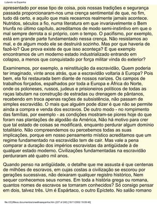 Lutando na Espanha

apresentado por esse tipo de coisa, pois nossas tradições e segurança
passada proporcionaram-nos uma crença sentimental de que, no fim,
tudo dá certo, e aquilo que mais receamos realmente jamais acontece.
Nutridos, séculos a fio, numa literatura em que invariavelmente o Bem
triunfa no último capítulo, acreditamos de modo semi-instintivo em que o
mal sempre derrota a si próprio, com o tempo. O pacifismo, por exemplo,
está em grande parte fundamentado nessa crença. Não resistamos ao
mal, e de algum modo ele se destruirá sozinho. Mas por que haveria de
fazê-lo? Que prova existe de que isso aconteça? E que exemplo
encontramos de um moderno estado industrializado entrando em
colapso, a menos que conquistado por força militar vinda do exterior?
Examinemos, por exemplo, a reinstituição da escravidão, Quem poderia
ter imaginado, vinte anos atrás, que a escravidão voltaria à Europa? Pois
bem, ela foi restaurada bem diante de nossos narizes. Os campos de
trabalhos forçados, espalhados por toda a Europa e África do Norte,
onde os poloneses, russos, judeus e prisioneiros políticos de todas as
raças labutam na construção de estradas ou drenagem de pântanos,
recebendo em troca apenas rações de subsistência, não passam de
simples escravidão. O mais que alguém pode dizer é que não se permite
ainda a compra e venda dos escravos. De outro modo - no rompimento
das famílias, por exemplo - as condições mostram-se piores hoje do que
foram nas plantações de algodão da América, Não há motivo para crer
que tal estado de coisas se modificará, enquanto perdurar algum domínio
totalitário. Não compreendemos ou percebemos todas as suas
implicações, porque em nosso pensamento místico acreditamos que um
regime fundamentado na escravidão tem de cair. Mas vale a pena
comparar a duração dos impérios escravistas da antigüidade à de
qualquer estado moderno. Civilizações fundamentadas na escravidão
perduraram até quatro mil anos.
Quando penso na antigüidade, o detalhe que me assusta é que centenas
de milhões de escravos, em cujas costas a civilização se escorou por
gerações sucessivas, não deixaram qualquer registro histórico, Nem
sequer conhecemos seus nomes. Em toda a história grega ou romana,
quantos nomes de escravos se tornaram conhecidos? Só consigo pensar
em dois, talvez três. Um é Espártaco, o outro Epícteto. No salão romano

file:///C|/Meus documentos/orwellnaespanha.htm (227 of 240) [16/11/2002 19:09:46]
 